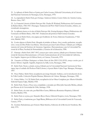 21. La influencia de Rubén Darío en España, por Carlos Lozano, Editorial Universitaria, de la Universi-
dad Nacional Autónoma de Nicaragua, León, Nicaragua, 1978.
22. La originalidad de Rubén Darío, por Enrique Anderson Imbert, Centro Editor de América Latina,
Buenos Aires, 1967.
23. La Formación Literaria de Rubén Darío por Mr. Charles D. Watland, Publicaciones del Centenario
de Rubén Darío, 1966 1967, Nicaragua. Traducción del Prof. Fidel Coloma González, chileno, na-
cionalizado nicaragüense.
24. La influencia francesa en la obra de Rubén Darío por Mr. Erwing Kempton Mapes, Publicaciones del
Centenario de Rubén Darío, 1966 1967. Traducción del profesor Fidel Coloma González.
25. Vigencia de Rubén Darío y otras páginas por Guillermo de Torre, Ediciones Guadarrama, 1ª Edi-
ción, Madrid, 1969.
26. Escritos dispersos de Rubén Darío. (Recogidos de periódicos de Buenos Aires), estudio preliminar, recopila-
ción y notas de Don Pedro Luis Barcia. Advertencia por Juan Carlos Ghiano. Editado por el Depar-
tamento de Letras del Instituto de Literatura Argentina e Iberoamericana y por la Universidad Na-
cional de la Plata, Facultad de Humanidades y Ciencias de la Educación, 1968.
27. Homenaje a Rubén Darío (1867 1967), ensayos por varios autores, editado por el Instituto Interna-
cional de Literatura Iberoamericana y el Centro Latinoamericano de la Universidad de California,
Los Angeles. Impreso por la Editora Sucre, en Caracas, Venezuela, 1970.
28. Encuentro de William Shakespeare en Rubén Darío del libro DOS ENSAYOS, ensayo escrito por el
doctor Alfonso Argüello Argüello, Imprenta La Salle, León, Nicaragua, 1984.
29. Rubén Darío. Poesías y articulos en prosa, Editado por la Universidad Nacional Autónoma de Nica-
ragua, bajo el cuidado del Profesor Fidel Coloma y el poeta Mario Cajina Vega. Managua, Nicaragua,
1967.
30. Prosas Políticas. Rubén Darío, recopilación por Jorge Eduardo Arellano, con la introducción de Ju-
lio Valle Castillo. Colección Popular Dariana, Ministerio de Cultura. Managua, Nicaragua, 1982.
31. Crónica Política. Vol. XI, Rubén Darío, recopilación de las Obras Completas por Alberto Ghiraldo.
Editorial Espasa Calpe, Madrid, 1924.
32. Rubén Darío. Poesías y Prosas raras, compiladas y anotadas por Don Julio Saavedra Molina, editado
por Prensas de la Universidad de Chile, Santiago, 1938.
33. Rubén Darío a los veinte años, por Raúl Silva Castro, Biblioteca Románica Hispánica, Editorial
Gredos, Madrid, 1956.
34. Rubén Darío en su prosa, por Alejandro Reyes Huete, Editorial Hospicio, León, Nicaragua, 1960.
35. Rubén Darío y el modernismo, por Ángel Rama, Biblioteca de la Universidad Central de Venezuela,
Caracas, 1970.
36. Cuestiones Rubendarianas, por Ernesto Mejía Sánchez, Ediciones de la Revista de Occidente, Ma-
drid, 1970.



                                                                                                           170
 
