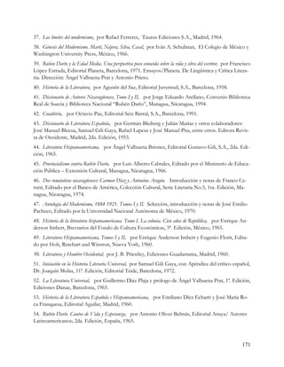 37. Los límites del modernismo, por Rafael Ferreres, Taurus Ediciones S.A., Madrid, 1964.
38. Génesis del Modernismo. Martí, Nájera, Silva, Casal, por Iván A. Schulman, El Colegio de México y
Washington University Press, México, 1966.
39. Rubén Darío y la Edad Media. Una perspectiva poco conocida sobre la vida y obra del escritor, por Francisco
López Estrada, Editorial Planeta, Barcelona, 1971. Ensayos/Planeta. De Lingüística y Crítica Litera-
ria. Dirección: Ángel Valbuena Prat y Antonio Prieto.
40. Historia de la Literatura, por Agustín del Saz, Editorial Juventud, S.A., Barcelona, 1958.
41. Diccionario de Autores Nicaragüenses, Tomo I y II, por Jorge Eduardo Arellano, Convenio Biblioteca
Real de Suecia y Biblioteca Nacional “Rubén Darío”, Managua, Nicaragua, 1994.
42. Cuadrivio, por Octavio Paz, Editorial Seix Barral, S.A., Barcelona, 1991.
43. Diccionario de Literatura Española, por Germán Bleiberg y Julián Marías y otros colaboradores:
José Manuel Blecua, Samuel Gili Gaya, Rafael Lapesa y José Manuel Pita, entre otros. Editora Revis-
ta de Occidente, Madrid, 2da. Edición, 1953.
44. Literatura Hispanoamericana, por Ángel Valbuena Briones, Editorial Gustavo Gili, S.A., 2da. Edi-
ción, 1965.
45. Provincialismo contra Rubén Darío, por Luis Alberto Cabrales, Editado por el Ministerio de Educa-
ción Pública – Extensión Cultural, Managua, Nicaragua, 1966.
46. Dos románticos nicaragüenses: Carmen Díaz y Antonino Aragón. Introducción y notas de Franco Ce-
rutti, Editado por el Banco de América, Colección Cultural, Serie Literaria No.5, 1ra. Edición, Ma-
nagua, Nicaragua, 1974.
47. Antología del Modernismo, 1884 1921. Tomos I y II. Selección, introducción y notas de José Emilio
Pacheco, Editado por la Universidad Nacional Autónoma de México, 1970.
48. Historia de la literatura hispanoamericana. Tomo I. La colonia. Cien años de República, por Enrique An-
derson Imbert, Breviarios del Fondo de Cultura Económicas, 5ª. Edición, México, 1965.
49. Literatura Hispanoamericana, Tomos I y II, por Enrique Anderson Imbert y Eugenio Florit, Edita-
do por Holt, Rinehart and Winston, Nueva York, 1960.
50. Literatura y Hombre Occidental, por J. B. Priestley, Ediciones Guadarrama, Madrid, 1960.
51. Iniciación en la Historia Literaria Universal, por Samuel Gili Gaya, con Apéndice del crítico español,
Dr. Joaquín Molas, 11ª. Edición, Editorial Teide, Barcelona, 1972.
52. La Literatura Universal, por Guillermo Díaz Plaja y prólogo de Ángel Valbuena Prat, 1ª. Edición,
Ediciones Danae, Barcelona, 1965.
53. Historia de la Literatura Española e Hispanoamericana, por Emiliano Díez Echarri y José María Ro-
ca Franquesa, Editorial Aguilar, Madrid, 1960.
54. Rubén Darío. Cantos de Vida y Esperanza, por Antonio Oliver Belmás, Editorial Anaya/ Autores
Latinoamericanos; 2da. Edición, España, 1965.



                                                                                                          171
 