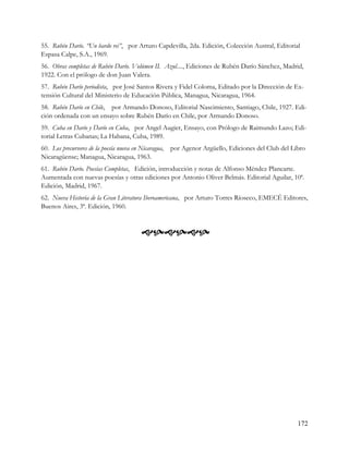 55. Rubén Darío. “Un bardo rei”, por Arturo Capdevilla, 2da. Edición, Colección Austral, Editorial
Espasa Calpe, S.A., 1969.
56. Obras completas de Rubén Darío. Volúmen II. Azul...., Ediciones de Rubén Darío Sánchez, Madrid,
1922. Con el prólogo de don Juan Valera.
57. Rubén Darío periodista, por José Santos Rivera y Fidel Coloma, Editado por la Dirección de Ex-
tensión Cultural del Ministerio de Educación Pública, Managua, Nicaragua, 1964.
58. Rubén Darío en Chile, por Armando Donoso, Editorial Nascimiento, Santiago, Chile, 1927. Edi-
ción ordenada con un ensayo sobre Rubén Darío en Chile, por Armando Donoso.
59. Cuba en Darío y Darío en Cuba, por Angel Augier, Ensayo, con Prólogo de Raimundo Lazo; Edi-
torial Letras Cubanas; La Habana, Cuba, 1989.
60. Los precursores de la poesía nueva en Nicaragua,   por Agenor Argüello, Ediciones del Club del Libro
Nicaragüense; Managua, Nicaragua, 1963.
61. Rubén Darío. Poesías Completas, Edición, introducción y notas de Alfonso Méndez Plancarte.
Aumentada con nuevas poesías y otras ediciones por Antonio Oliver Belmás. Editorial Aguilar, 10ª.
Edición, Madrid, 1967.
62. Nueva Historia de la Gran Literatura Iberoamericana, por Arturo Torres Ríoseco, EMECÉ Editores,
Buenos Aires, 3ª. Edición, 1960.



                                          




                                                                                                     172
 