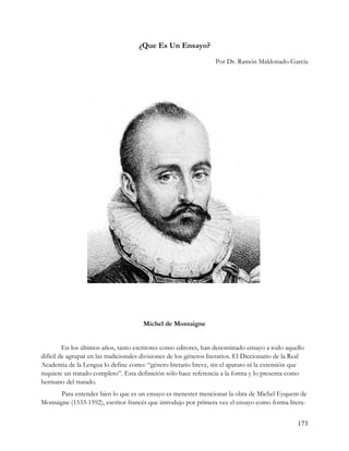 ¿Que Es Un Ensayo?
                                                                    Por Dr. Ramón Maldonado García




                                        Michel de Montaigne


         En los últimos años, tanto escritores como editores, han denominado ensayo a todo aquello
difícil de agrupar en las tradicionales divisiones de los géneros literarios. El Diccionario de la Real
Academia de la Lengua lo define como: “género literario breve, sin el aparato ni la extensión que
requiere un tratado completo”. Esta definición sólo hace referencia a la forma y lo presenta como
hermano del tratado.
      Para entender bien lo que es un ensayo es menester mencionar la obra de Michel Eyquem de
Montaigne (1533-1592), escritor francés que introdujo por primera vez el ensayo como forma litera-


                                                                                                    173
 