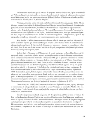 Es interesante mencionar que el servicio de paquetes postales directo con Japón se estableció
en 1936, vía el puerto de Manzanillo, en México. Cuando se dio la ruptura de relaciones diplomáticas
entre Nicaragua y Japón, tras los acontecimientos del Pearl Harbor, el Ministro acreditado, también
concurrente en Panamá, era el Sr. Satoshi Akiyama.
        Nicaragua, mientras tanto, sólo tenía en Tokyo el Consulado General, a cargo del Sr. Alberto
Orozco, a quien le sucedió el Sr. Edgard Torres Leal. Nuestro tercer Cónsul General, el intelectual y
periodista Joaquín Zavala Urtecho, miembro del Movimiento de Vanguardia de la poesía nicara-
güense y años después fundador de la famosa “Revista del Pensamiento Conservador”, a raíz de la
ruptura de relaciones diplomáticas con Japón y la declaratoria de guerra, tuvo que abandonar Japón
en 1942, luego de recuperarse de una tifoidea en un sanatorio japonés. La Legación del Japón en Ni-
caragua fue retirada ese mismo año, por los acontecimientos antes mencionados.
        Muy singular es la historia que nos narra el autor sobre la suerte que corrió en Nicaragua el
único ciudadano japonés que residía en Managua, el señor David Yokota dueño de un taller de me-
cánica situado en el barrio de Sajonia, de la Managua pre-terremoto y a quien yo conocí en mi infan-
cia. Tenía fama de ser uno de los mejores mecánicos del país, una persona trabajadora, quien había
hecho de Nicaragua su segunda patria.
        Yokota llegó a Nicaragua en 1928, después de residir un tiempo en Perú. El gobierno de Ni-
caragua le aplicó a este único súbdito japonés las medidas confiscatorias de bienes e internamiento
en un campo de concentración, decretadas a finales de 1941, que se aplicaron también a las familias
alemanas e italianas residentes en Nicaragua. Yokota estuvo internado en la “Quinta Eitzen”, pro-
piedad del ciudadano alemán, don Ulrico Eitzen, con los ciudadanos alemanes e italianos. Yokota
estaba recién casado con una dama nicaragüense, doña Petronila Peralta (agosto 1941), con quien
procreó un hijo. El 13 de mayo de 1942, Yokota fue extrañado del país y enviado a un campo de
concentración en Cristal City, en los Estados Unidos. Luego fue canjeado y enviado al Japón en
1943. Terminada la guerra, Yokota regresó primero a los Estados Unidos, donde trabajó como me-
cánico en una base militar norteamericana, donde le dieron una constancia por su excelente desem-
peño. A Nicaragua regresó en 1952, encontrando su taller completamente destruido. Tras hacerse
ciudadano nicaragüense y recuperar sus terrenos, ya restablecido económicamente, Yokota murió en
Nicaragua en el terremoto que destruyó la ciudad de Managua en diciembre de 1972.
       Once años (1941 a 1952) duró la ruptura de relaciones diplomáticas entre Japón y Nicaragua,
a consecuencia de la Segunda Guerra Mundial, en la cual Nicaragua se sumó a los Aliados y los Es-
tados Unidos. “La declaratoria de guerra a Japón fue un gesto de solidaridad continental con Esta-
dos Unidos”, señala el autor.
        Seis años después de finalizada las guerra, el 8 de septiembre de1951, se firma el Tratado de
Paz en San Francisco, Estados Unidos, que suscriben 49 países, entre ellos Nicaragua, tratado que
entró en vigor el 28 de abril de 1952. Apunta el autor que: “Nicaragua fue uno de los primeros países
de la región en aprovechar la oportunidad que significó la reanudación de relaciones con Japón”.
Desde entonces, las relaciones entre ambos países tomaron un nuevo rumbo de amistad, intercam-
bio comercial y cooperación. Así se inicia la tercera etapa de las relaciones reseñadas en esta obra del
Lic. Juárez.



                                                                                                     14
 