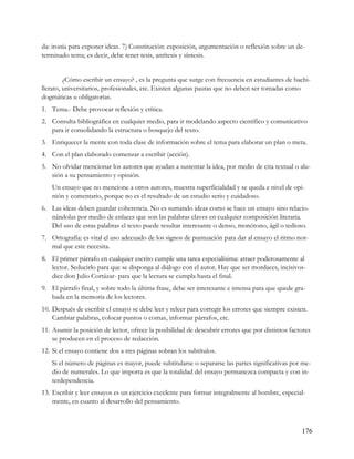 da: ironía para exponer ideas. 7) Constitución: exposición, argumentación o reflexión sobre un de-
terminado tema; es decir, debe tener tesis, antítesis y síntesis.


         ¿Cómo escribir un ensayo? , es la pregunta que surge con frecuencia en estudiantes de bachi-
llerato, universitarios, profesionales, etc. Existen algunas pautas que no deben ser tomadas como
dogmáticas u obligatorias.
1. Tema.- Debe provocar reflexión y crítica.
2. Consulta bibliográfica en cualquier medio, para ir modelando aspecto científico y comunicativo
   para ir consolidando la estructura o bosquejo del texto.
3. Enriquecer la mente con toda clase de información sobre el tema para elaborar un plan o meta.
4. Con el plan elaborado comenzar a escribir (acción).
5. No olvidar mencionar los autores que ayudan a sustentar la idea, por medio de cita textual o alu-
   sión a su pensamiento y opinión.
    Un ensayo que no mencione a otros autores, muestra superficialidad y se queda e nivel de opi-
    nión y comentario, porque no es el resultado de un estudio serio y cuidadoso.
6. Las ideas deben guardar coherencia. No es sumando ideas como se hace un ensayo sino relacio-
   nándolas por medio de enlaces que son las palabras claves en cualquier composición literaria.
   Del uso de estas palabras el texto puede resultar interesante o denso, monótono, ágil o tedioso.
7. Ortografía: es vital el uso adecuado de los signos de puntuación para dar al ensayo el ritmo nor-
   mal que este necesita.
8. El primer párrafo en cualquier escrito cumple una tarea especialísima: atraer poderosamente al
   lector. Seducirlo para que se disponga al diálogo con el autor. Hay que ser mordaces, incisivos-
   dice don Julio Cortázar- para que la lectura se cumpla hasta el final.
9. El párrafo final, y sobre todo la última frase, debe ser interesante e intensa para que quede gra-
   bada en la memoria de los lectores.
10. Después de escribir el ensayo se debe leer y releer para corregir los errores que siempre existen.
    Cambiar palabras, colocar puntos o comas, informar párrafos, etc.
11. Asumir la posición de lector, ofrece la posibilidad de descubrir errores que por distintos factores
    se producen en el proceso de redacción.
12. Si el ensayo contiene dos a tres páginas sobran los subtítulos.
    Si el número de páginas es mayor, puede subtitularse o separarse las partes significativas por me-
    dio de numerales. Lo que importa es que la totalidad del ensayo permanezca compacta y con in-
    terdependencia.
13. Escribir y leer ensayos es un ejercicio excelente para formar integralmente al hombre, especial-
    mente, en cuanto al desarrollo del pensamiento.



                                                                                                   176
 