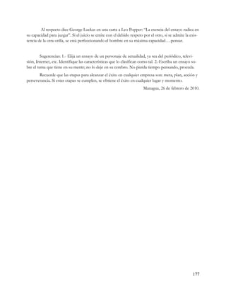 Al respecto dice George Luckas en una carta a Leo Popper: “La esencia del ensayo radica en
su capacidad para juzgar”. Si el juicio se emite con el debido respeto por el otro, si se admite la exis-
tencia de la otra orilla, se está perfeccionando el hombre en su máxima capacidad….pensar.


         Sugerencias: 1.- Elija un ensayo de un personaje de actualidad, ya sea del periódico, televi-
sión, Internet, etc. Identifique las características que lo clasifican como tal. 2.-Escriba un ensayo so-
bre el tema que tiene en su mente; no lo deje en su cerebro. No pierda tiempo pensando, proceda.
       Recuerde que las etapas para alcanzar el éxito en cualquier empresa son: meta, plan, acción y
perseverancia. Si estas etapas se cumplen, se obtiene el éxito en cualquier lugar y momento.
                                                                        Managua, 26 de febrero de 2010.




                                                                                                      177
 