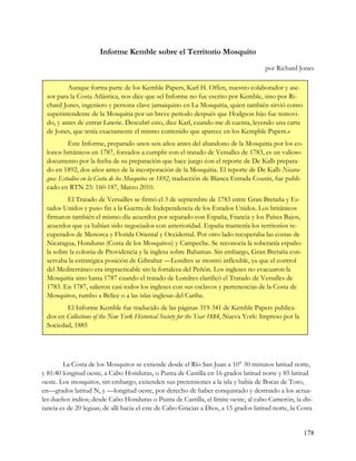 Informe Kemble sobre el Territorio Mosquito
                                                                                      por Richard Jones

         Aunque forma parte de los Kemble Papers, Karl H. Offen, nuestro colaborador y ase-
 sor para la Costa Atlántica, nos dice que «el Informe no fue escrito por Kemble, sino por Ri-
 chard Jones, ingeniero y persona clave jamaiquino en La Mosquitia, quien también sirvió como
 superintendente de la Mosquitia por un breve período después que Hodgson hijo fue removi-
 do, y antes de entrar Lawrie. Descubrí esto, dice Karl, cuando me di cuenta, leyendo una carta
 de Jones, que tenía exactamente el mismo contenido que aparece en los Kempble Papers.»
         Este Informe, preparado unos seis años antes del abandono de la Mosquitia por los co-
 lonos británicos en 1787, forzados a cumplir con el tratado de Versalles de 1783, es un valioso
 documento por la fecha de su preparación que hace juego con el reporte de De Kalb prepara-
 do en 1892, dos años antes de la incorporación de la Mosquitia. El reporte de De Kalb Nicara-
 gua: Estudios en la Costa de los Mosquitos en 1892, traducción de Blanca Estrada Cousin, fue publi-
 cado en RTN 23: 160-187, Marzo 2010.
         El Tratado de Versailles se firmó el 3 de septiembre de 1783 entre Gran Bretaña y Es-
 tados Unidos y puso fin a la Guerra de Independencia de los Estados Unidos. Los británicos
 firmaron también el mismo día acuerdos por separado con España, Francia y los Países Bajos,
 acuerdos que ya habían sido negociados con anterioridad. España mantenía los territorios re-
 cuperados de Menorca y Florida Oriental y Occidental. Por otro lado recuperaba las costas de
 Nicaragua, Honduras (Costa de los Mosquitos) y Campeche. Se reconocía la soberanía españo-
 la sobre la colonia de Providencia y la inglesa sobre Bahamas. Sin embargo, Gran Bretaña con-
 servaba la estratégica posición de Gibraltar —Londres se mostró inflexible, ya que el control
 del Mediterráneo era impracticable sin la fortaleza del Peñón. Los ingleses no evacuaron la
 Mosquitia sino hasta 1787 cuando el tratado de Londres clarificó el Tratado de Versalles de
 1783. En 1787, salieron casi todos los ingleses con sus esclavos y pertenencias de la Costa de
 Mosquitos, rumbo a Belice o a las islas inglesas del Caribe.
        El Informe Kemble fue traducido de las páginas 319-341 de Kemble Papers publica-
 dos en Collections of the New York Historical Society for the Year 1884, Nueva York: Impreso por la
 Sociedad, 1885




        La Costa de los Mosquitos se extiende desde el Río San Juan a 10° 30 minutos latitud norte,
y 81:40 longitud oeste, a Cabo Honduras, o Punta de Castilla en 16 grados latitud norte y 85 latitud
oeste. Los mosquitos, sin embargo, extienden sus pretensiones a la isla y bahía de Bocas de Toro,
en—grados latitud N, y —longitud oeste, por derecho de haber conquistado y destruido a los actua-
les dueños indios; desde Cabo Honduras o Punta de Castilla, el límite oeste, al cabo Camerón, la dis-
tancia es de 20 leguas; de allí hacia el este de Cabo Gracias a Dios, a 15 grados latitud norte, la Costa


                                                                                                       178
 