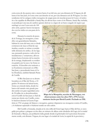 corta cerca de dos puntos más o menos hacia el sur del este, por una distancia de 55 leguas; de allí
hasta el río San Juan, la Costa corre casi derecho al sur, por una distancia casi de 90 leguas. Los des-
cendientes de los antiguos indios mosquitos de sangre pura sin mezclar poseen la Costa y el territo-
rio a las espaldas de Bluefields a Sandy Bay; de allí tan lejos como el río Plátano, Sandy Bay incluida,
es poseída por una raza de zambos quienes derivan su origen de un barco cargado de negros que
naufragó en esta Costa cerca de 100
años atrás, quienes fueron incorpora-
dos con los indios en esta parte de la
costa.
        Durante la estación de pesca
de la Tortuga, los mosquitos, como
ellos son generalmente llamados,
habitan la costa del mar; esto es desde
comienzos de mayo al final de sep-
tiembre, cuando se retiran a conside-
rable distancia río arriba y de las lagu-
nas, pensando ponerse a salvo de las
inundaciones y ventarrones, allí con-
tinúan hasta el retorno de la estación
de la tortuga, desplazando su residen-
cia guiados por la caza y las frutas en
estación. Al describir este territorio a
su Excelencia comenzaré en el Río
San Juan, y procediendo hasta el Ca-
bo Honduras, también llamado Punta
de Castilla.
         El Río San Juan en su desem-
bocadura en el Mar del Norte, a 10
grados 30 minutos de latitud norte,
forma un cómoda bahía, donde los
barcos del tamaño más grande pue-
den anclar con gran seguridad; cerca
de 30 millas de su desembocadura
                                           Mapa de la Mosquitia, sección de Nicaragua, con
está el Castillo de San Juan; es fácil de
                                            observaciones entre los años 1767 y 1774. Levan-
tomar por detrás este Castillo, como
                                          tamiento hecho por David Lambi. Fechado en 1781.
lo hicieron durante la Guerra Espa-
ñola en 1761 un grupo de blancos y mosquitos, quienes dispararon sus mosquetes contra el Castillo,
y lo hubieran capturado si hubieran tenido un sólo cañón.
       Del Castillo a Granada, situada en la otra orilla del Gran Lago hacia el Mar del Sur, es nave-
gable por goletas y piraguas en dos días; un número de aldeas están alrededor del Lago; de la ciudad
de Granada a Masaya, una población india grande donde el gobernador de la provincia frecuente-
mente reside, está distante 3 leguas; de este lugar a la ciudad de León, la capital de la provincia y

                                                                                                     179
 
