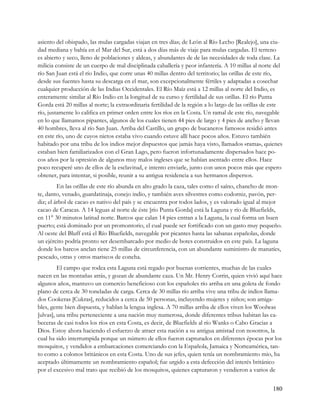 asiento del obispado, las mulas cargadas viajan en tres días; de León al Río Lecho [Realejo], una ciu-
dad mediana y bahía en el Mar del Sur, está a dos días más de viaje para mulas cargadas. El terreno
es abierto y seco, lleno de poblaciones y aldeas, y abundantes de de las necesidades de toda clase. La
milicia consiste de un cuerpo de mal disciplinada caballería y peor infantería. A 10 millas al norte del
río San Juan está el río Indio, que corre unas 40 millas dentro del territorio; las orillas de este río,
desde sus fuentes hasta su descarga en el mar, son excepcionalmente fértiles y adaptadas a cosechar
cualquier producción de las Indias Occidentales. El Río Maíz está a 12 millas al norte del Indio, es
enteramente similar al Río Indio en la longitud de su curso y fertilidad de sus orillas. El río Punta
Gorda está 20 millas al norte; la extraordinaria fertilidad de la región a lo largo de las orillas de este
río, justamente lo califica en primer orden entre los ríos en la Costa. Un ramal de este río, navegable
en lo que llamamos pipantes, algunos de los cuales tienen 44 pies de largo y 4 pies de ancho y llevan
40 hombres, lleva al río San Juan. Arriba del Castillo, un grupo de bucaneros famosos residió antes
en este río, uno de cuyos nietos estaba vivo cuando estuve allí hace pocos años. Estuvo también
habitado por una tribu de los indios mejor dispuestos que jamás haya visto, llamados «rama», quienes
estaban bien familiarizados con el Gran Lago, pero fueron infortunadamente dispersados hace po-
cos años por la opresión de algunos muy malos ingleses que se habían asentado entre ellos. Hace
poco recuperé uno de ellos de la esclavitud, e intento enviarle, junto con unos pocos más que espero
obtener, para intentar, si posible, reunir a su antigua residencia a sus hermanos dispersos.
         En las orillas de este río abunda en alto grado la caza, tales como el saíno, chancho de mon-
te, danto, venado, guardatinaja, conejo indio, y también aves silvestres como codorniz, pavón, per-
diz; el árbol de cacao es nativo del país y se encuentra por todos lados, y es valorado igual al mejor
cacao de Caracas. A 14 leguas al norte de éste [río Punta Gorda] está la Laguna y río de Bluefields,
en 11° 30 minutos latitud norte. Barcos que calan 14 pies entran a la Laguna, la cual forma un buen
puerto; está dominado por un promontorio, el cual puede ser fortificado con un gasto muy pequeño.
Al oeste del Bluff está el Río Bluefields, navegable por picantes hasta las sabanas españolas, donde
un ejército podría pronto ser desembarcado por medio de botes construidos en este país. La laguna
donde los barcos anclan tiene 25 millas de circunferencia, con un abundante suministro de manatíes,
pescado, otras y otros mariscos de concha.
         El campo que rodea esta Laguna está regado por buenas corrientes, muchas de las cuales
nacen en las montañas atrás, y gozan de abundante caza. Un Mr. Henry Corrin, quien vivió aquí hace
algunos años, mantuvo un comercio beneficioso con los españoles río arriba en una goleta de fondo
plano de cerca de 30 toneladas de carga. Cerca de 30 millas río arriba vive una tribu de indios llama-
dos Cookeras [Cukras], reducidos a cerca de 50 personas, incluyendo mujeres y niños; son amiga-
bles, gente bien dispuesta, y hablan la lengua inglesa. A 70 millas arriba de ellos viven los Woolwas
[ulvas], una tribu perteneciente a una nación muy numerosa, donde diferentes tribus habitan las ca-
beceras de casi todos los ríos en esta Costa, es decir, de Bluefields al río Wanks o Cabo Gracias a
Dios. Estoy ahora haciendo el esfuerzo de atraer esta nación a su antigua amistad con nosotros, la
cual ha sido interrumpida porque un número de ellos fueron capturados en diferentes épocas por los
mosquitos, y vendidos a embarcaciones comerciando con la Española, Jamaica y Norteamérica, tan-
to como a colonos británicos en esta Costa. Uno de sus jefes, quien tenía un nombramiento mio, ha
aceptado últimamente un nombramiento español; fue urgido a esta defección del interés británico
por el excesivo mal trato que recibió de los mosquitos, quienes capturaron y vendieron a varios de


                                                                                                     180
 