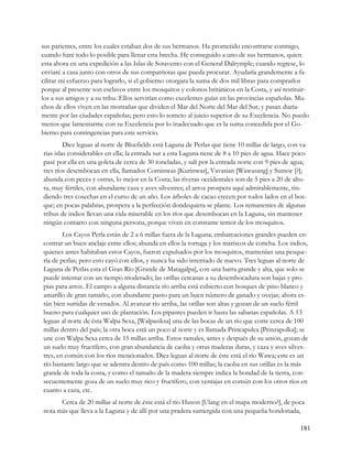 sus parientes, entre los cuales estaban dos de sus hermanos. Ha prometido encontrarse conmigo,
cuando haré todo lo posible para llenar esta brecha. He conseguido a uno de sus hermanos, quien
esta ahora en una expedición a las Islas de Sotavento con el General Dalrymple; cuando regrese, lo
enviaré a casa junto con otros de sus compatriotas que pueda procurar. Ayudaría grandemente a fa-
cilitar mi esfuerzo para lograrlo, si el gobierno otorgara la suma de dos mil libras para comprarlos
porque al presente son esclavos entre los mosquitos y colonos británicos en la Costa, y así restituir-
los a sus amigos y a su tribu. Ellos servirían como excelentes guías en las provincias españolas. Mu-
chos de ellos viven en las montañas que dividen el Mar del Norte del Mar del Sur, y pasan diaria-
mente por las ciudades españolas; pero esto lo someto al juicio superior de su Excelencia. No puedo
menos que lamentarme con su Excelencia por lo inadecuado que es la suma concedida por el Go-
bierno para contingencias para este servicio.
         Diez leguas al norte de Bluefields está Laguna de Perlas que tiene 10 millas de largo, con va-
rias islas considerables en ella; la entrada sur a esta Laguna tiene de 8 a 10 pies de agua. Hace poco
pasé por ella en una goleta de cerca de 30 toneladas, y salí por la entrada norte con 9 pies de agua;
tres ríos desembocan en ella, llamados Corninwas [Kurinwas], Vavasian [Wawasang] y Sumoe [?];
abunda con peces y ostras, lo mejor en la Costa; las riveras occidentales son de 5 pies a 20 de altu-
ra, muy fértiles, con abundante caza y aves silvestres; el arroz prospera aquí admirablemente, rin-
diendo tres cosechas en el curso de un año. Los árboles de cacao crecen por todos lados en el bos-
que; en pocas palabras, prospera a la perfección dondequiera se plante. Los remanentes de algunas
tribus de indios llevan una vida miserable en los ríos que desembocan en la Laguna, sin mantener
ningún contacto con ninguna persona, porque viven en constante temor de los mosquitos.
        Los Cayos Perla están de 2 a 6 millas fuera de la Laguna; embarcaciones grandes pueden en-
contrar un buen anclaje entre ellos; abunda en ellos la tortuga y los mariscos de concha. Los indios,
quienes antes habitaban estos Cayos, fueron expulsados por los mosquitos, mantenían una pesque-
ría de perlas; pero esto cayó con ellos, y nunca ha sido intentado de nuevo. Tres leguas al norte de
Laguna de Perlas esta el Gran Río [Grande de Matagalpa], con una barra grande y alta, que solo se
puede intentar con un tiempo moderado; las orillas cercanas a su desembocadura son bajas y pro-
pias para arroz. El campo a alguna distancia río arriba está cubierto con bosques de pino blanco y
amarillo de gran tamaño, con abundante pasto para un buen número de ganado y ovejas; ahora es-
tán bien surtidas de venados. Al avanzar río arriba, las orillas son altas y gozan de un suelo fértil
bueno para cualquier uso de plantación. Los pipantes pueden ir hasta las sabanas españolas. A 13
leguas al norte de ésta Walpa Sexa, [Walpasiksa] una de las bocas de un río que corre cerca de 100
millas dentro del país; la otra boca está un poco al norte y es llamada Princapulca [Prinzapolka]; se
une con Walpa Sexa cerca de 15 millas arriba. Estos ramales, antes y después de su unión, gozan de
un suelo muy fructífero, con gran abundancia de caoba y otras maderas duras, y caza y aves silves-
tres, en común con los ríos mencionados. Diez leguas al norte de éste está el río Wawa; este es un
río bastante largo que se adentra dentro de país como 100 millas; la caoba en sus orillas es la más
grande de toda la costa, y como el tamaño de la madera siempre indica la bondad de la tierra, con-
secuentemente goza de un suelo muy rico y fructífero, con ventajas en común con los otros ríos en
cuanto a caza, etc.
      Cerca de 20 millas al norte de éste está el río Huson [Ulang en el mapa moderno?], de poca
nota más que lleva a la Laguna y de allí por una pradera sumergida con una pequeña hondonada,

                                                                                                    181
 