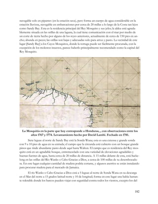 navegable solo en pipantes (en la estación seca), pero forma un cuerpo de agua considerable en la
estación lluviosa, navegable en embarcaciones por cerca de 20 millas a lo largo de la Costa tan lejos
como Sandy Bay. Esta es la residencia principal del Rey Mosquito y sus jefes; la aldea está agrada-
blemente situada en las orillas de una laguna, la cual tiene comunicación con el mar por medio de
un corte de tierra hecho por alguno de los reyes anteriores, actualmente de cerca de 150 pies en an-
cho; abunda en peces; las orillas son bajas y adecuadas solo para arroz y pasto. La vecindad de este
lugar [Sandy Bay] a los Cayos Mosquitos, donde la tortuga puede ser fácilmente procurada, con la
excepción de los molestos insectos, parece haberlo principalmente recomendado como la capital del
Rey Mosquito.




  La Mosquitia en la parte que hoy corresponde a Honduras, , con observaciones entre los
       años 1767 y 1774. Levantamiento hecho por David Lambi. Fechado en 1781.
       Siete leguas al norte de Sandy Bay está la Sonda Wana; esta es una extensa y grande sonda
con 9 a 10 pies de agua en su entrada; el campo que la circunda está cubierto con un bosque grande
pinos que rinde abundante pasto desde aquí hasta Walton. El campo que es residencia del Rey mos-
quito está en un agradable bosque, entremezclado con una variedad de elevaciones agradables y
buenas fuentes de agua, hasta cerca de 20 millas de distancia. A 15 millas delante de esta, está Sacke-
long en las orillas del Río Wanks o Cabo Gracias a Dios, a cerca de 100 millas de su desembocadu-
ra. En este lugar cualquier cantidad de madera podría cortarse, y algunos aserríos se están instalando
para procurar madera para el mercado de Jamaica.
        El río Wanks o Cabo Gracias a Dios está a 5 leguas al norte de Sonda Wana en su descarga
en el Mar del norte a 15 grados latitud norte y 10 de longitud; forma en este lugar una bahía bastan-
te tolerable donde los barcos pueden viajar con seguridad contra todos los vientos, excepto los del


                                                                                                   182
 