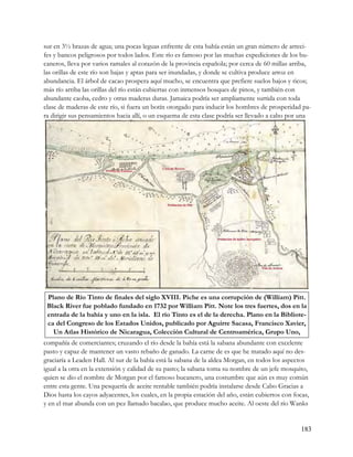 sur en 3½ brazas de agua; una pocas leguas enfrente de esta bahía están un gran número de arreci-
fes y bancos peligrosos por todos lados. Este río es famoso por las muchas expediciones de los bu-
caneros, lleva por varios ramales al corazón de la provincia española; por cerca de 60 millas arriba,
las orillas de este río son bajas y aptas para ser inundadas, y donde se cultiva produce arroz en
abundancia. El árbol de cacao prospera aquí mucho, se encuentra que prefiere suelos bajos y ricos;
más río arriba las orillas del río están cubiertas con inmensos bosques de pinos, y también con
abundante caoba, cedro y otras maderas duras. Jamaica podría ser ampliamente surtida con toda
clase de maderas de este río, si fuera un botín otorgado para inducir los hombres de prosperidad pa-
ra dirigir sus pensamientos hacia allí, o un esquema de esta clase podría ser llevado a cabo por una




 Plano de Río Tinto de finales del siglo XVIII. Piche es una corrupción de (William) Pitt.
 Black River fue poblado fundado en 1732 por William Pitt. Note los tres fuertes, dos en la
 entrada de la bahía y uno en la isla. El río Tinto es el de la derecha. Plano en la Bibliote-
 ca del Congreso de los Estados Unidos, publicado por Aguirre Sacasa, Francisco Xavier,
   Un Atlas Histórico de Nicaragua, Colección Cultural de Centroamérica, Grupo Uno,
compañía de comerciantes; cruzando el río desde la bahía está la sabana abundante con excelente
pasto y capaz de mantener un vasto rebaño de ganado. La carne de es que he matado aquí no des-
graciaría a Leaden Hall. Al sur de la bahía está la sabana de la aldea Morgan, en todos los aspectos
igual a la otra en la extensión y calidad de su pasto; la sabana toma su nombre de un jefe mosquito,
quien se dio el nombre de Morgan por el famoso bucanero, una costumbre que aún es muy común
entre esta gente. Una pesquería de aceite rentable también podría instalarse desde Cabo Gracias a
Dios hasta los cayos adyacentes, los cuales, en la propia estación del año, están cubiertos con focas,
y en el mar abunda con un pez llamado bacalao, que produce mucho aceite. Al oeste del río Wanks


                                                                                                   183
 