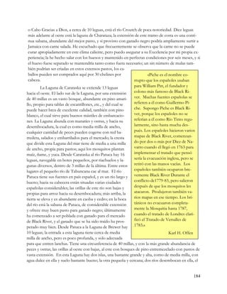 o Cabo Gracias a Dios, a cerca de 10 leguas, está el río Croutch de poca notoriedad. Diez leguas
 más adelante al oeste está la laguna de Charataza; la extensión de este tramo de costa es una conti-
 nua sabana, abundante del mejor pasto, y si provisto con ganado negro podría ampliamente surtir a
 Jamaica con carne salada. He escuchado que frecuentemente se observa que la carne no se puede
 curar apropiadamente en este clima caliente, pero puedo asegurar a su Excelencia por mi propia ex-
 periencia; la he hecho salar con los huesos y mantenido en perfectas condiciones por seis meses, y si
 el hueso fuese separado se mantendría tanto como fuera necesario; un sin número de mulas tam-
 bién podrían ser criadas en estos extensos pastos, los ca-
 ballos pueden ser comprados aquí por 30 chelines por                    «Piche es el nombre co-
 cabeza.                                                        rrupto que los españoles usaban
         La Laguna de Carataska se extiende 13 leguas           para William Pitt, el fundador y
hacia el oeste. El lado sur de la Laguna, por una extensión     colono más famoso de Black Ri-
de 40 millas es un vasto bosque, abundante en pino amari-       ver. Muchas fuentes españolas se
llo, propio para tablas de escantillones, etc., y del cual se   refieren a él como Guillermo Pi-
puede hacer brea de excelente calidad, también con pino         che. Supongo Piche es Black Ri-
blanco, el cual sirve para buenos mástiles de embarcacio-       ver, porque los españoles no se
nes. La Laguna abunda con manatíes y ostras, y hacia su         referían a él como Río Tinto regu-
desembocadura, la cual es como media milla de ancho,            larmente, sino hasta mucha des-
cualquier cantidad de peces pueden cogerse con red ba-          pués. Los españoles hicieron varios
rredera, salados y embarrilados para el mercado; la cresta      mapas de Black River, comenzan-
que divide esta Laguna del mar tiene de media a una milla       do por dos o más por Diez de Na-
de ancho, propia para pastos; aquí los mosquitos plantan        varro cuando él llegó en 1763 para
maíz, ñame, y yuca. Desde Carataska al río Patuca hay 16        implementar el tratado que pensó
leguas, navegable en botes pequeños, por riachuelos y la-       sería la evacuación inglesa, pero se
gunas diversos, dentro de 3 millas de la última. Entre estos retiró con las manos vacías. Los
lugares el pequeño río de Tabuncana cae al mar. El río          españoles también ocuparon bre-
Patuca tiene sus fuentes en país español, y es un río largo y vemente Black River Durante el
bueno; hacia su cabecera están situadas varias ciudades         conflicto de1779-83, pero salieron
españolas considerables; las orillas de este río son bajas y    después de que los mosquitos les
propias para arroz hacia su desembocadura; más arriba, la       atacaron. Produjeron también va-
tierra se eleva y es abundante en caoba y cedro; en la boca     rios mapas en ese tiempo. Los bri-
del río está la sabana de Patuca, de considerable extensión     tánicos no evacuaron completa-
y ofrece muy buen pasto para ganado negro; últimamente          mente la Mosquitia hasta 1787,
ha comenzado a ser poblada con ganado para el mercado           cuando el tratado de Londres clari-
de Black River, y el ganado que se ha sido traído ha pros-      ficó el Tratado de Versalles de
perado muy bien. Desde Patuca a la Laguna de Brewer hay 1783.»
10 leguas; la entrada a esta laguna tiene cerca de media                              Karl H. Offen
milla de ancho, pero es poco profunda, y solo adecuada
para que entren lanchas. Tiene una circunferencia de 40 millas, y con la más grande abundancia de
peces y ostras; las orillas al oeste con bajas, al este con bosques de pino entremezclado con pastos de
vasta extensión. En esta Laguna hay dos islas, una bastante grande y alta, como de media milla, con
agua dulce en ella y suelo bastante bueno; la otra pequeña y cercana; dos ríos desembocan en ella, el


                                                                                                   184
 