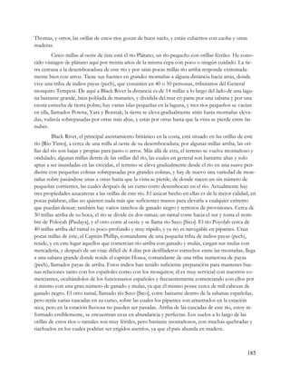 Thomas, y otros; las orillas de estos ríos gozan de buen suelo, y están cubiertos con caoba y otras
maderas.
         Cinco millas al oeste de éste está el río Plátano, un río pequeño con orillas fértiles. He cono-
cido vástagos de plátano aquí por treinta años de la misma cepa con poco o ningún cuidado. La tie-
rra cercana a la desembocadura de este río y por unas pocas millas río arriba responde extremada-
mente bien con arroz. Tiene sus fuentes en grandes montañas a alguna distancia hacia atrás, donde
vive una tribu de indios payas (pech), que consisten en 40 o 50 personas, tributarios del General
mosquito Tempest. De aquí a Black River la distancia es de 14 millas a lo largo del lado de una lagu-
na bastante grande, bien poblada de manatíes, y dividida del mar en parte por una sabana y por una
cresta estrecha de tierra pobre; hay varias islas pequeñas en la laguna, y tres ríos pequeños se vacían
en ella, llamados Powna, Yara y Bonnak; la tierra se eleva gradualmente atrás hasta montañas eleva-
das, todavía sobrepasadas por otras más altas, y estas por otras hasta que la vista se pierde entre las
nubes.
         Black River, el principal asentamiento británico en la costa, está situado en las orillas de este
río [Río Tinto], a cerca de una milla al oeste de su desembocadura; por algunas millas arriba, las ori-
llas del río son bajas y propias para pasto o arroz. Más allá de esta, el terreno se vuelve montañoso y
ondulado; algunas millas detrás de las orillas del río, las cuales en general son bastante altas y solo
aptas a ser inundadas en las crecidas, el terreno se eleva gradualmente desde el río en una suave pen-
diente con pequeñas colinas sobrepasadas por grandes colinas, y hay de nuevo una variedad de mon-
tañas sobre pasándose unas a otras hasta que la vista se pierde, de donde nacen un sin número de
pequeñas corrientes, las cuales después de un curso corto desembocan en el río. Actualmente hay
tres propiedades azucareras a las orillas de este río. El azúcar hecho en ellas es de la mejor calidad, en
pocas palabras, ellas no quieren nada más que suficientes manos para elevarla a cualquier extremo
que puedan desear; también hay varios ranchos de ganado negro y terrenos de provisiones. Cerca de
30 millas arriba de su boca, el río se divide en dos ramas; un ramal corre hacia el sur y toma el nom-
bre de Poloyah [Paulaya], y el otro corre al oeste y se llama río Seco [Sico]. El río Poyolah cerca de
40 millas arriba del ramal es poco profundo y muy rápido, y ya no es navegable en pipantes. Unas
pocas millas de éste, el Capitán Phillip, comandante de una pequeña tribu de indios payas (pech),
reside, y en este lugar aquellos que comercian río arriba con ganado y mulas, cargan sus mulas con
mercadería, y después de un viaje difícil de 4 días por desfiladeros estrechos entre las montañas, llega
a una sabana grande donde reside el capitán Hosea, comandante de una tribu numerosa de payas
(pech), llamados payas de arriba. Estos indios han tenido suficiente preparación para mantener bue-
nas relaciones tanto con los españoles como con los mosquitos; él es muy servicial con nuestros co-
merciantes, ocultándolos de los funcionarios españoles y frecuentemente comerciando con ellos por
si mismo con una gran número de ganado y mulas, ya que él mismo posee cerca de mil cabezas de
ganado negro. El otro ramal, llamado río Seco [Sico], corre bastante dentro de la sabanas españolas,
pero tenía varias cascadas en su curso, sobre las cuales los pipantes son arrastrados en la estación
seca, pero en la estación lluviosa no pueden ser pasadas. Arriba de las cascadas de este río, estoy in-
formado creíblemente, se encuentran uvas en abundancia y perfectas. Los suelos a lo largo de las
orillas de estos ríos o ramales son muy fértiles, pero bastante montañosos, con muchas quebradas y
riachuelos en los cuales podrían ser erigidos aserríos, ya que el país abunda en madera.



                                                                                                      185
 