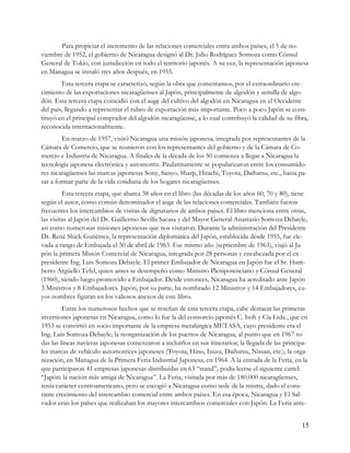 Para propiciar el incremento de las relaciones comerciales entra ambos países, el 5 de no-
viembre de 1952, el gobierno de Nicaragua designó al Dr. Julio Rodríguez Somoza como Cónsul
General de Tokio, con jurisdicción en todo el territorio japonés. A su vez, la representación japonesa
en Managua se instaló tres años después, en 1955.
        Esta tercera etapa se caracterizó, según la obra que comentamos, por el extraordinario cre-
cimiento de las exportaciones nicaragüenses al Japón, principalmente de algodón y semilla de algo-
dón. Esta tercera etapa coincidió con el auge del cultivo del algodón en Nicaragua en el Occidente
del país, llegando a representar el rubro de exportación más importante. Poco a poco Japón se cons-
tituyó en el principal comprador del algodón nicaragüense, a lo cual contribuyó la calidad de su fibra,
reconocida internacionalmente.
        En marzo de 1957, visitó Nicaragua una misión japonesa, integrada por representantes de la
Cámara de Comercio, que se reunieron con los representantes del gobierno y de la Cámara de Co-
mercio e Industria de Nicaragua. A finales de la década de los 50 comienza a llegar a Nicaragua la
tecnología japonesa electrónica y automotriz. Paulatinamente se popularizaron entre los consumido-
res nicaragüenses las marcas japonesas Sony, Sanyo, Sharp, Hitachi, Toyota, Daihatsu, etc., hasta pa-
sar a formar parte de la vida cotidiana de los hogares nicaragüenses.
         Esta tercera etapa, que abarca 38 años en el libro (las décadas de los años 60, 70 y 80), tiene
según el autor, como común denominador el auge de las relaciones comerciales. También fueron
frecuentes los intercambios de visitas de dignatarios de ambos países. El libro menciona entre otras,
las visitas al Japón del Dr. Guillermo Sevilla Sacasa y del Mayor General Anastasio Somoza Debayle,
así como numerosas misiones japonesas que nos visitaron. Durante la administración del Presidente
Dr. René Shick Gutiérrez, la representación diplomática del Japón, establecida desde 1955, fue ele-
vada a rango de Embajada el 30 de abril de 1963. Ese mismo año (septiembre de 1963), viajó al Ja-
pón la primera Misión Comercial de Nicaragua, integrada por 28 personas y encabezada por el ex
presidente Ing. Luis Somoza Debayle. El primer Embajador de Nicaragua en Japón fue el Sr. Hum-
berto Argüello Tefel, quien antes se desempeñó como Ministro Plenipotenciario y Cónsul General
(1960), siendo luego promovido a Embajador. Desde entonces, Nicaragua ha acreditado ante Japón
3 Ministros y 8 Embajadores. Japón, por su parte, ha nombrado 12 Ministros y 14 Embajadores, cu-
yos nombres figuran en los valiosos anexos de este libro.
         Entre los numerosos hechos que se reseñan de esta tercera etapa, cabe destacar las primeras
inversiones japonesas en Nicaragua, como lo fue la del consorcio japonés C. Itoh y Cía Ltda., que en
1953 se convirtió en socio importante de la empresa metalúrgica METASA, cuyo presidente era el
Ing. Luis Somoza Debayle; la reorganización de los puertos de Nicaragua, al punto que en 1967 to-
das las líneas navieras japonesas comenzaron a incluirlos en sus itinerarios; la llegada de las principa-
les marcas de vehículo automotrices japoneses (Toyota, Hino, Isuzu, Daihatsu, Nissan, etc.), la orga-
nización, en Managua de la Primera Feria Industrial Japonesa, en 1964. A la entrada de la Feria, en la
que participaron 41 empresas japonesas distribuidas en 63 “stand”, podía leerse el siguiente cartel:
“Japón: la nación más amiga de Nicaragua”. La Feria, visitada por más de 180.000 nicaragüenses,
tenía carácter centroamericano, pero se escogió a Nicaragua como sede de la misma, dado el cons-
tante crecimiento del intercambio comercial entre ambos países. En esa época, Nicaragua y El Sal-
vador eran los países que realizaban los mayores intercambios comerciales con Japón. La Feria ante-


                                                                                                      15
 
