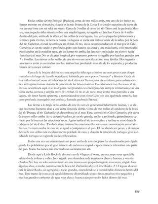 En las orillas del río Poloyah [Paulaya], cerca de tres millas atrás, esta uno de los baños ca-
lientes mejores en el mundo; el agua es la más liviana de la Costa. He cocido una pieza de carne de
res en una hora con mi reloj en mano. Cerca de 5 millas al oeste del río Tinto está la quebrada Mus-
tee, una pequeña aldea situada sobre una amplia laguna, navegable en lanchas. Cerca de 4 millas
dentro del país, arriba de la aldea, en las orillas de esta laguna, hay varias pequeñas plantaciones y
terrenos para víveres, la tierra es buena. La laguna se vacía una milla al oeste de la aldea, por la boca
del río Cameron, el cual desemboca en el mar. El río, en su desembocadura en el mar por el Cabo
Cameron, es un río ancho y profundo, pero con bancos de arena y una mala barra, solo practicable
para lanchas en la estación seca.; en las barras río arriba, las lanchas son haladas en el río o hacia
fuera hacia el mar. No es de gran longitud, por supuesto, pero es navegable por lanchas grandes por
7 u 8 millas. Las tierras en las orillas de este río son reconocidas como muy fértiles. Dos ingenios
azucareros están ya asentados en ellas; ambos han producido más allá de los esperado, y producen
bienes de la mejor calidad.
         Cerca de la bocana del río hay una pequeña aldea que consiste en unas pocas casas despa-
rramadas a lo largo de la orilla occidental, habitada por unos pocos “musties” y blancos. Cerca de
tres millas hacia el oeste de la bocana del río Cabo está Prenau, una vía excelente para embarcacio-
nes, con aguas mansas durante la estación de las brisas marinas. En estaciones muy lluviosas, el río
Prenau desemboca aquí en el mar, pero exceptuando esos tiempos, esta siempre embarrado, con una
bahía ancha, arenosa y amplia entre él y el mar. El río es de curso muy corto, más parecido a una
laguna, sin tener fuente aparente, y comunicándose con el río Cabo con una quebrada estrecha, bas-
tante profunda (navegable por lanchas), llamada quebrada Prenau.
         Las tierras a lo largo de las orillas de este río son en general tolerablemente buenas, y se ele-
van en crestas bastante altas a una corta distancia detrás. Cerca de tres millas al occidente de la boca
del río Prenau, el río Zacharalayah desemboca en el mar. Este, como el río Cabo Camerón, por cerca
de cuatro millas arriba de su desembocadura, es un río grande, ancho y profundo, generalmente ce-
rrado por la barra en las estaciones secas. Aguas arriba el río es estrecho, e inclina su curso hacia la
cabecera del río Cabo. También tiene durante las estaciones lluviosas una comunicación con el río
Prenau. La tierra arriba de este río es igual a cualquiera en el país. El río abunda en peces, y el campo
detrás de sus orillas esta excelentemente poblado de caza; y durante la estación de tortugas, gran can-
tidad de tortugas se cogen de su desembocadura.
        Hubo una vez un asentamiento un poco arriba de este río, pero fue abandonado por el peli-
gro de los pobladores por el gran número de esclavos escapados que entonces infestaban esta parte
del país. Nadie ha nunca más intentado un asentamiento allí.
        Desde aquí a Little Rocks la distancia es de 4 leguas al oeste, en un campo muy agradable
salpicado de colinas y valles, bien regado con abundancia de corrientes claras y buenas, y con ria-
chuelos. No hay un solo asentamiento en este tramo—un pequeño ingenio azucarero, erigido hace
algunos años, a medio camino entre la boca del Zacharalayah y el Little Rocks. A 12 leguas al oeste
está la Great Rocks, un agregado o rocas grandes, extendiéndose a considerable distancia dentro del
mar. Este tramo de costa está agradablemente diversificado con colinas; muchos ríos pequeños y
muchas grandes corrientes de agua muy clara y buena caen por todos lados dentro del mar.



                                                                                                      186
 