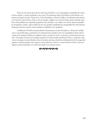 Parte de este tramo goza de un suelo muy fructífero, en el cual grandes cantidades de caoba
se han cortado, y mucho permanece sin cortar. El remanente hacia Great Rocks está cubierto con
extensos bosques de pino. Entre este y Cabo Honduras, o Punta Castilla, el río Romano desemboca
en el mar por varios brazos. Este es un río grande y rápido, con un curso largo dentro del país espa-
ñol; varias poblaciones españolas pequeñas están situadas a sus orillas, con vastas sabanas abundan-
tes de ganado y mulas. Aguas arriba de este río, grandes cantidades de zarzaparrilla han sido desente-
rradas por nuestros negros, como también compradas a los españoles.
        La Bahía de Truxillo está parcialmente formada por el cabo Honduras, o Punta de Castilla;
esta es una bahía larga y profunda. Las embarcaciones pueden estar con seguridad en frente de las
ruinas de la antigua ciudad con cualquier viento, excepto el oeste y noroeste, el cual arroja una mar
alta. Tres leguas al norte de la antigua ciudad en la misma bahía está Puerto Nuevo, un puerto espa-
cioso, con aguas muy profundas, cerca de la playa arenosa, donde las embarcaciones de la carga más
grande y tamaño pueden estar seguros contra todos los vientos, y cerca de Puerto Nuevo está una
laguna extensa abundante en el más alto grado con manatí y peces.

                                      




                                                                                                  187
 