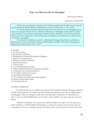 Viaje a las Minas de Oro de Matagalpa
                                                                                por George H. Bowly

                                                                            traducción de Eddy Kühl

        Nótese que esta crónica de viaje fue escrita durante la guerra civil de 1854, un año antes de
que desembarcara William Walker en El Realejo, en Junio de 1855. EKA, 5 Nov. 1999.
        El norteamericano George H. Bowly quería conocer las minas de oro en Matagalpa que es-
taban en su apogeo, Nazario Escoto y Perfecto Altamirano de Matagalpa tenían minas, lo mismo
que extranjeros como un doctor John Sigur, Williams, Painter, Wassmer, etc. Este George Bowly
refiere que viajó a caballo ida y vuelta de Granada a San Ramón, revela datos de esa época de inte-
rés histórico y geográfico
        Este artículo fue publicado en Leslie´s Illustrated Newspaper San Francisco, California.
Reproducido el 5 de noviembre de 1999 para RTN del libro titulado: “The War in Nicaragua, as
Reported by Frank Leslie’s, 1855 – 1857”.


Contenido:
1. Un mal comienzo;
2. De Granada a Tipitapa;
3. Descripción de la maravillosa parásita Matapalo;
4. Aspecto de las poblaciones;
5. El Padre; un Señor soñoliento;
6. Anciana interesante;
7. Su dura suerte;
8. Una aventura durante el baño;
9. Sébaco, El Weathersfield de Nicaragua, incidente;
10. Conectado con su historia primitiva;
11. Un rápido cambio de escenario;
12. Hacienda de San Ramón;
13. Un autóctono triturador de oro Nicaragüense;
14. Buena comida improvisada;
15. Abundancia de oro.


UN MAL COMIENZO
         En 1854 sucedió que yo andaba en un negocio de la ciudad de Granada, Nicaragua, habiendo
cerrado el cual, propuse a los amigos que iban conmigo que hiciéramos un viaje a la región minera
de Matagalpa. Ellos, sin embargo, tenían otras cosas que hacer y rehusaron. Yo decidí irme sin
ellos, y como no estaba familiarizado con el camino, resolví emplear a un nativo para que me acom-
pañara.
        Habiendo encontrado a un hombre que acababa de llegar de la región con una carga de ce-
bollas de Sébaco—el Weathersfield de Nicaragua—y estaba por regresar, traté con él para que me
acompañara. Convino ir conmigo a pie por dos dólares, pero como pensé que sería una forma muy



                                                                                                  188
 