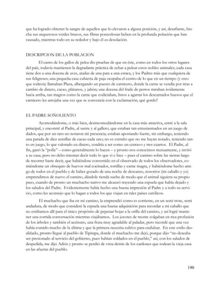 que ha logrado obtener la sangre de aquellos que lo elevaron a alguna posición, y así, desafiante, hin-
cha sus asquerosos verdes brazos, sus fibras ponzoñosas beben en la profunda polución que han
causado, mientras todo en su rededor y bajo él es desolación.


DESCRIPCION DE LA POBLACION
         El canto de los gallos de pelea dio pruebas de que en éste, como en todos los otros lugares
del país, todavía mantienen la degradante práctica de echar a pelear estos nobles animales; cada casa
tiene dos a una docena de aves, atadas de una pata a una estaca, y los Padres más que cualquiera de
sus feligreses; una pequeña casa cubierta de paja ocupaba el centro de lo que en un tiempo (y creo
que todavía) llamaban Plaza, albergando un puesto de carnicero, donde la carne se vendía por tiras a
cambio de dinero, cacao, plátanos, y jabón; una docena del fraile de perros miraban ávidamente
hacia arriba, tan magros como la carne que codiciaban, listos a agarrar los descarnados huesos que el
carnicero les arrojaba una vez que se convencía con la exclamación, qué gordo


EL PADRE SOÑOLIENTO
        Acomodándome, o más bien, desincomodándome en la casa más atractiva, entré a la sala
principal, y encontré al Padre, al sastre y al gallero, que estaban tan entusiasmados en un juego de
dados, que por un rato no notaron mi presencia; estaban apostando fuerte, sin embargo, teniendo
una parada de diez semillas de cacao cada uno; no es extraño que no me hayan notado, teniendo tan-
to en juego, lo que valorado en dinero, vendría a ser como un centavo y tres cuartos. El Padre, al
fin, ganó la “polla” – como generalmente lo hacen – y pronto nos conocimos mutuamente, y invitó
a su casa; pero no debo intentar decir todo lo que vi e hice – pues el camino sobre las sierras largo
de recorrer baste decir, que habiéndose convertido en el observado de todos los observadores, co-
miéndome un obsequio de huevos mal cocinados, tortillas y carne magra, y habiéndome hecho ami-
go de todos en el pueblo y de haber gozado de una noche de descanso, nosotros (mi caballo y yo)
emprendimos de nuevo el camino, dándole rienda suelta de modo que el animal siguiera su propio
paso, cuando de pronto un muchacho nativo me alcanzó trayendo una espuela que había dejado y
los saludos del Padre. Evidentemente había hecho una buena impresión al Padre y a todo su servi-
cio, como les aconsejo que lo hagan a todos los que viajan en tales países católicos.
         El muchacho que iba en mi camino, la emprendió como es corriente, en un semi trote, semi
andadura, de modo que consideré la espuela una buena adquisición para recordar a mi caballo que
no estábamos allí para el único propósito de pepenar hojas a la orilla del camino, y así logré mante-
ner una corrida conversación mientras viajábamos. Los jocotes de monte colgaban en rica profusión
de los árboles y también el aceituno, una fruta muy agradable al paladar, pero recordé que una vez
había comido mucho de la última y que la primera necesita cultivo para endulzar. En este estilo des-
aliñado, pronto llegué al pueblo de Tipitapa, donde el muchacho me dejó, porque dijo “no deseaba
ser presionado al servicio del gobierno, pues habían soldados en el pueblo,” así, con los saludos de
despedida, me dijo Adiós y pronto se perdió de vista detrás de los cardones que rodean la vieja casa
en las afueras del pueblo.



                                                                                                   190
 
