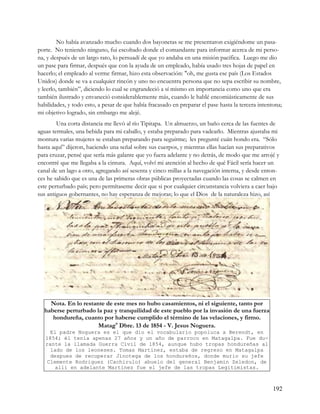 No había avanzado mucho cuando dos bayonetas se me presentaron exigiéndome un pasa-
porte. No teniendo ninguno, fui escoltado donde el comandante para informar acerca de mi perso-
na, y después de un largo rato, lo persuadí de que yo andaba en una misión pacífica. Luego me dio
un pase para firmar, después que con la ayuda de un empleado, había usado tres hojas de papel en
hacerlo; el empleado al verme firmar, hizo esta observación: "oh, me gusta ese país (Los Estados
Unidos) donde se va a cualquier rincón y uno no encuentra persona que no sepa escribir su nombre,
y leerlo, también”, diciendo lo cual se engrandeció a sí mismo en importancia como uno que era
también ilustrado y envaneció considerablemente más, cuando le hablé encomiásticamente de sus
habilidades, y todo esto, a pesar de que había fracasado en preparar el pase hasta la tercera intentona;
mi objetivo logrado, sin embargo me alejé.
        Una corta distancia me llevó al río Tipitapa. Un almuerzo, un baño cerca de las fuentes de
aguas termales, una bebida para mi caballo, y estaba preparado para vadearlo. Mientras ajustaba mi
montura varias mujeres se estaban preparando para seguirme; les pregunté cuán hondo era. “Sólo
hasta aquí” dijeron, haciendo una señal sobre sus cuerpos, y mientras ellas hacían sus preparativos
para cruzar, pensé que sería más galante que yo fuera adelante y no detrás, de modo que me arrojé y
encontré que me llegaba a la cintura. Aquí, volví mi atención al hecho de qué Fácil sería hacer un
canal de un lago a otro, agregando así sesenta y cinco millas a la navegación interna, y desde enton-
ces he sabido que es una de las primeras obras públicas proyectadas cuando las cosas se calmen en
este perturbado país; pero permítaseme decir que si por cualquier circunstancia volviera a caer bajo
sus antiguos gobernantes, no hay esperanza de mejoras; lo que el Dios de la naturaleza hizo, así




    Nota. En lo restante de este mes no hubo casamientos, ni el siguiente, tanto por
  haberse perturbado la paz y tranquilidad de este pueblo por la invasión de una fuerza
     hondureña, cuanto por haberse cumplido el término de las velaciones, y firmo.
                      Mataga Dbre. 13 de 1854 - V. Jesus Noguera.
    El padre Noguera es el que dio el vocabulario popoluca a Berendt, en
   1854; él tenia apenas 27 años y un año de parroco en Matagalpa. Fue du-
   rante la llamada Guerra Civil de 1854, aunque hubo tropas hondureñas al
    lado de los leoneses. Tomas Martinez, estaba de regreso en Matagalpa
    despues de recuperar Jinotega de los hondureños, donde murio su jefe
   Clemente Rodriguez (Cachirulo) abuelo del general Benjamin Zeledon, de
      alli en adelante Martinez fue el jefe de las tropas Legitimistas.



                                                                                                    192
 