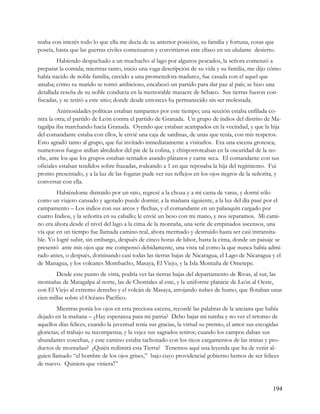 maba con interés todo lo que ella me decía de su anterior posición, su familia y fortuna, cosas que
poseía, hasta que las guerras civiles comenzaron y convirtieron este elíseo en un ululante desierto.
        Habiendo despachado a un muchacho al lago por algunos pescados, la señora comenzó a
preparar la comida; mientras tanto, inicio una vaga descripción de su vida y su familia, me dijo cómo
había nacido de noble familia, crecido a una prometedora madurez, fue casada con el aquel que
amaba; cómo su marido se tornó ambicioso, encabezó un partido para dar paz al país; se hizo una
detallada reseña de su noble conducta en la memorable masacre de Sébaco. Sus tierras fueron con-
fiscadas, y se retiró a este sitio; donde desde entonces ha permanecido sin ser molestada.
         Animosidades políticas estaban rampantes por este tiempo; una sección estaba enfilada co-
ntra la otra; el partido de León contra el partido de Granada. Un grupo de indios del distrito de Ma-
tagalpa iba marchando hacia Granada. Oyendo que estaban acampados en la vecindad, y que la hija
del comandante estaba con ellos, le envié una caja de sardinas, de unas que tenía, con mis respetos.
Esto agradó tanto al grupo, que fui invitado inmediatamente a visitarlos. Era una escena grotesca;
numerosos fuegos ardían alrededor del pie de la colina, y chisporroteaban en la oscuridad de la no-
che, ante los que los grupos estaban sentados asando plátanos y carne seca. El comandante con sus
oficiales estaban tendidos sobre frazadas, rodeando a 1 en que reposaba la hija del regimiento. Fui
pronto presentado, y a la luz de las fogatas pude ver sus reflejos en los ojos negros de la señorita, y
conversar con ella.
        Habiéndome distraído por un rato, regresé a la choza y a mi cama de varas, y dormí sólo
como un viajero cansado y agotado puede dormir; a la mañana siguiente, a la luz del día pasé por el
campamento – Los indios con sus arcos y flechas, y el comandante en un palanquín cargado por
cuatro Indios, y la señorita en su caballo; le envié un beso con mi mano, y nos separamos. Mi cami-
no era ahora desde el nivel del lago a la cima de la montaña, una serie de empinados ascensos, una
vía que en un tiempo fue llamada camino real, ahora mermado y destruido hasta ser casi intransita-
ble. Yo logré subir, sin embargo, después de cinco horas de labor, hasta la cima, donde un paisaje se
presentó ante mis ojos que me compensó debidamente, una vista tal como la que nunca había admi-
rado antes, o después, dominando casi todas las tierras bajas de Nicaragua, el Lago de Nicaragua y el
de Managua, y los volcanes Mombacho, Masaya, El Viejo, y la Isla Montaña de Ometepe.
        Desde este punto de vista, podría ver las tierras bajas del departamento de Rivas, al sur, las
montañas de Matagalpa al norte, las de Chontales al este, y la uniforme planicie de León al Oeste,
con El Viejo al extremo derecho y el volcán de Masaya, arrojando nubes de humo, que flotaban unas
cien millas sobre el Océano Pacífico.
        Mientras ponía los ojos en esta preciosa escena, recordé las palabras de la anciana que había
dejado en la mañana – ¿Hay esperanza para mi patria? Debo bajar mi tumba y no ver el retorno de
aquellos días felices, cuando la juventud tenía sus gracias, la virtud su premio, el amor sus escogidas
glorietas; el trabajo su recompensa; y la vejez sus sagrados retiros; cuando los campos daban sus
abundantes cosechas, y este camino estaba tachonado con los ricos cargamentos de las minas y pro-
ductos de montañas? ¿Quién redimirá esta Tierra? Tenemos aquí una leyenda que ha de venir al-
guien llamado “el hombre de los ojos grises,” bajo cuyo providencial gobierno hemos de ser felices
de nuevo. Quisiera que viniera”



                                                                                                    194
 