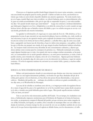 Chocoyos es el siguiente pueblo donde llegué; después de cruzar varias serranías, y encontrar
una casa donde me propuse pasar la noche, procedí a darme un baño en el río, una hermosa co-
rriente que rodea en semi círculo al pueblo dándole una atractiva apariencia. No tenía mucho tiem-
po en el agua, cuando llegó una vieja con jabón y se ofreció bañarme, pero yo, precavidamente rehu-
sé, pues no estaba acostumbrado a ello, por lo que ella se sorprendió un poco, y con toda sencillez
me dijo: “¡Yo puedo lavarlo mejor que usted mismo!” Luego me comenzó a molestar diciéndome
que había gatos (lagartos) en el río, y dirigiéndose a un árbol de corteza lisa, lo cortó: cuando un jugo
lechoso brotó, ella dijo que se llamaba veneno del diablo y que si se echaba una gota en un ojo o en
una herida, produciría una muerte instantánea.
        Le agradecí su información y le rogué que no usara nada de él en mí. Ella riéndose, se fue a
prepararme la cena, la que encontré ser una mezcla de plátano, huevos, cebollas, etc., todo cocido en
una sola masa, lo que no me apeteció mucho, pero cogiendo las mismas cosas, le demostré un poco
mi arte de cocinar en la forma de huevos fritos, plátanos y cebollas fritos, algo de carne seca asada
bien, y agregando una buena taza de chocolate, el que no sabía como preparar, y una galleta o dos de
las que yo llevaba, me preparé una vianda, de la que ningún hombre hambriento hubiera refunfuña-
do. Las mujeres todas estuvieron muy divertidas de mis conocimientos culinarios, y dijeron que
ahora sabrían como cocinar para los extranjeros la próxima vez. Habiendo terminado mi comida,
saqué algunas baratijas que yo traía y las repartí; mis nuevas amigas estaban encantadas, se las pusie-
ron y se contoneaban con su recién ganados aderezos, y en unos pocos momentos, yo tenía a todo el
pueblo encima, unos tratando de comprar, otros de ver al Americano. Algunas personas hubieran
tenido miedo de enseñarles algo de valor, pero yo no, les demostré mi confianza, y seguí mi camino
contento. El sol de la siguiente mañana me encontró en un camino bello y parejo, a muchas millas
hacia Sébaco.


SEBACO, EL WHEATHERSFIELD DE NICARAGUA
        Sébaco está preciosamente situado en una eminencia que domina una vista muy extensa de lo
que era una vez una región densamente poblada, y un bonito río que fluye alrededor del pie de la
colina; pero gracias a las revoluciones, no hay ahora sino pocas chozas diseminadas, y muy pocos
cultivos. Alrededor del pueblo, sin embargo, las cebollas se cultivan en grado considerable, y co-
mo dije antes, es el Weathersfiel de Nicaragua.
         Las eras de las cebollas se siembran cerca del río, y se irrigan por medio de regaderas llevan-
do a mano el agua del río, pues a los agricultores no se les ha ocurrido hacer zanjas desde una presa
en lo alto, o instalar una rueda hidráulica para subir el agua. Bien puede aquella anciana exclamar:
“¡Oh, mi tierra, mi tierra!”
         Este es uno de los más interesantes pueblos del Estado. En un tiempo, los ciudadanos eran
ricos, y habiéndoseles impuesto restricciones por el Gobierno de España en la forma de funciona-
rios reales, se propusieron comprar la libertad del pueblo; así que enviaron siete mulas cargadas de
oro al Rey Fernando, de España, en cambio, él les concedió un municipio libre con seis millas cua-
dradas de territorio, al mismo tiempo les dio un corcel de oro con un caballero también de oro mon-
tado en él, los que fueron depositados en la iglesia en debida forma, con los documentos y el sello


                                                                                                     195
 