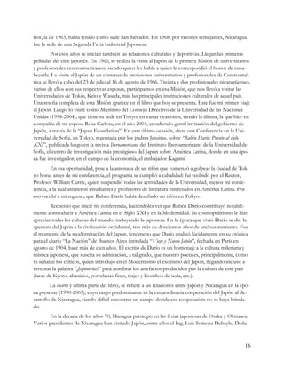 rior, la de 1963, había tenido como sede San Salvador. En 1968, por razones semejantes, Nicaragua
fue la sede de una Segunda Feria Industrial Japonesa.
         Por esos años se inician también las relaciones culturales y deportivas. Llegan las primeras
películas del cine japonés. En 1966, se realiza la visita al Japón de la primera Misión de universitarios
y profesionales centroamericanos, siendo quien les habla a quien le correspondió el honor de enca-
bezarla. La visita al Japón de un centenar de profesores universitarios y profesionales de Centroamé-
rica se llevó a cabo del 23 de julio al 16 de agosto de 1966. Treinta y dos profesionales nicaragüenses,
varios de ellos con sus respectivas esposas, participamos en esa Misión, que nos llevó a visitar las
Universidades de Tokio, Keio y Waseda, más las principales instituciones culturales de aquel país.
Una reseña completa de esta Misión aparece en el libro que hoy se presenta. Este fue mi primer viaje
al Japón. Luego lo visité como Miembro del Consejo Directivo de la Universidad de las Naciones
Unidas (1998-2004), que tiene su sede en Tokyo, en varias ocasiones, siendo la última, la que hice en
compañía de mi esposa Rosa Carlota, en el año 2004, atendiendo gentil invitación del gobierno de
Japón, a través de la “Japan Foundation”. En esta última ocasión, dicté una Conferencia en la Uni-
versidad de Sofía, en Tokyo, regentada por los padres Jesuitas, sobre “Rubén Darío: Puente al siglo
XXI”, publicada luego en la revista Iberoamericana del Instituto Iberoamericano de la Universidad de
Sofía, el centro de investigación más prestigioso del Japón sobre América Latina, donde en una épo-
ca fue investigador, en el campo de la economía, el embajador Kagami.
         En esa oportunidad, pese a la amenaza de un tifón que comenzó a golpear la ciudad de Tok-
yo horas antes de mi conferencia, el programa se cumplió a cabalidad: fuí recibido por el Rector,
Profesor William Currie, quien suspendió todas las actividades de la Universidad, menos mi confe-
rencia, a la cual asistieron estudiantes y profesores de literatura interesados en América Latina. Por
eso escribí a mi regreso, que Rubén Darío había desafiado un tifón en Tokyo.
        Recuerdo que inicié mi conferencia, haciéndoles ver que Rubén Darío contribuyó notable-
mente a introducir a América Latina en el Siglo XXI y en la Modernidad. Su cosmopolitismo le hizo
apreciar todas las culturas del mundo, incluyendo la japonesa. En la época que vivió Darío se dio la
apertura del Japón a la civilización occidental, tras más de doscientos años de enclaustramiento. Fue
el momento de la modernización del Japón, fenómeno que Darío analizó lúcidamente en su crónica
para el diario “La Nación” de Buenos Aires intitulada “Viejo y Nuevo Japón”, fechada en París en
agosto de 1904, hace más de cien años. El escrito de Darío es un homenaje a la cultura milenaria y
mística japonesa, que suscita su admiración, a tal grado, que nuestro poeta es, principalmente, como
lo señalan los críticos, quien introdujo en el Modernismo el exotismo del Japón, llegando incluso a
inventar la palabra “¡Japonerías!” para nombrar los artefactos producidos por la cultura de este país
(lacas de Kyoto, abanicos, porcelanas finas, trajes y biombos de seda, etc.).
        La cuarta y última parte del libro, se refiere a las relaciones entre Japón y Nicaragua en la épo-
ca presente (1990-2005), cuyo rasgo predominante es la extraordinaria cooperación del Japón al de-
sarrollo de Nicaragua, siendo difícil encontrar un campo donde esa cooperación no se haya brinda-
do.
       En la década de los años 70, Managua participo en las ferias japonesas de Osaka y Okinawa.
Varios presidentes de Nicaragua han visitado Japón, entre ellos el Ing. Luis Somoza Debayle, Doña



                                                                                                       16
 