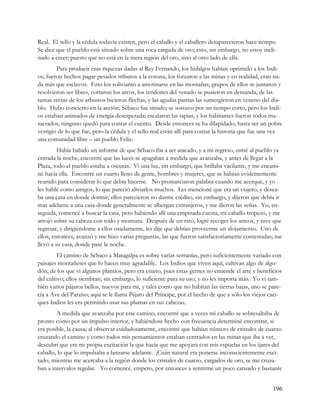 Real. El sello y la cédula todavía existen, pero el caballo y el caballero desaparecieron hace tiempo.
Se dice que el pueblo está situado sobre una roca cargada de oro; esto, sin embargo, no estoy incli-
nado a creer; puesto que no está en la mera región del oro, sino al otro lado de ella.
        Para producir esas riquezas dadas al Rey Fernando, los hidalgos habían oprimido a los Indi-
os; fueron hechos pagar pesados tributos a la corona, los forzaron a las minas y en realidad, eran na-
da más que esclavos. Esto los soliviantó a amotinarse en las montañas; grupos de ellos se juntaron y
resolvieron ser libres, cortaron los arcos, los tendones del venado se pusieron en demanda, de las
ramas rectas de los arbustos hicieron flechas, y las agudas puntas las sumergieron en veneno del dia-
blo. Hubo concierto en la acción; Sébaco fue sitiado; se sostuvo por un tiempo corto, pero los Indi-
os estaban animados de energía desesperada; escalaron las tapias, y los habitantes fueron todos ma-
sacrados, ninguno quedó para contar el cuento. Desde entonces se ha dilapidado, hasta ser un pobre
vestigio de lo que fue, pero la cédula y el sello real están allí para contar la historia que fue una vez
una comunidad libre – un pueblo Feliz.
         Había habido un informe de que Sébaco iba a ser atacado, y a mi regreso, entré al pueblo ya
entrada la noche, encontré que las luces se apagaban a medida que avanzaba, y antes de llegar a la
Plaza, todo el pueblo estaba a oscuras. Vi una luz, sin embargo, que brillaba vacilante, y me encami-
né hacia ella. Encontré un cuarto lleno de gente, hombres y mujeres, que se habían evidentemente
reunido para considerar lo que debía hacerse. No pronunciaron palabra cuando me acerqué, y yo
les hablé como amigos, lo que pareció aliviarlos muchos. Les mencioné que era un viajero, y desea-
ba una casa en donde dormir; ellos parecieron no darme crédito, sin embargo, y dijeron que debía ir
mas adelante a una casa donde generalmente se albergan extranjeros, y me dieron las señas. Yo, en-
seguida, comencé a buscar la casa, pero habiendo allí una empinada cuesta, mi caballo tropezó, y me
arrojó sobre su cabeza con todo y montura. Después de un rato, logré recoger los arreos, y tuve que
regresar, y dirigiéndome a ellos osadamente, les dije que debían proveerme un alojamiento. Uno de
ellos, entonces, avanzó y me hizo varias preguntas, las que fueron satisfactoriamente contestadas; me
llevó a su casa, donde pasé la noche.
         El camino de Sébaco a Matagalpa es sobre varias serranías, pero suficientemente variado con
paisajes montañeses que lo hacen muy agradable. Los Indios que viven aquí, cultivan algo de algo-
dón, de los que vi algunos plantíos, pero era enano, pues estas gentes no entiende el arte y beneficios
del cultivo; ellos siembran, sin embargo, lo suficiente para su uso, y no les importa más. Yo vi tam-
bién varios pájaros bellos, nuevos para mi, y tales como que no habitan las tierras bajas, uno se pare-
cía a Ave del Paraíso; aquí se le llama Pájaro del Príncipe, por el hecho de que a sólo los viejos caci-
ques Indios les era permitido usar sus plumas en sus cabezas.
        A medida que avanzaba por este camino, encontré que a veces mi caballo se sobresaltaba de
pronto como por un impulso interior, y habiéndose hecho con frecuencia determiné encontrar, si
era posible, la causa; al observar cuidadosamente, encontré que habían número de cristales de cuarzo
cruzando el camino y como todos mis pensamientos estaban centrados en las minas que iba a ver,
descubrí que era mi propia excitación la que hacía que me apoyara con mis espuelas en los ijares del
caballo, lo que lo impulsaba a lanzarse adelante. ¡Cuán natural era ponerse inconscientemente exci-
tado, mientras me acercaba a la región donde los cristales de cuarzo, cargados de oro, se me cruza-
ban a intervalos regular. Yo comencé, empero, por entonces a sentirme un poco cansado y bastante


                                                                                                     196
 