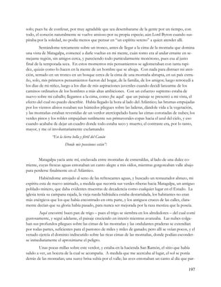 solo; pues he de confesar, por muy agradable que sea desembararse de la gente por un tiempo, con
todo, el corazón naturalmente se vuelve ansioso por su propia especie; aún Lord Byron cuando sus-
piraba por la soledad, no podía menos que pensar en “un espíritu sereno” a quien atender allí.
         Sentándome tercamente sobre un tronco, antes de llegar a la cima de la montaña que domina
una vista de Matagalpa, comencé a darle vueltas en mi mente, cuán tonto era al andar errante en se-
mejante región, sin amigos cerca, y pareciendo todo particularmente monótono, pues esa al justo
final de la temporada seca. En estos momentos mis pensamientos se aglomeraban con tanta rapi-
dez, quizás como lo hacen en la mente de un hombre que se ahoga. Con nada para distraer mi aten-
ción, sentado en un tronco en un bosque cerca de la cima de una montaña abrupta, en un país extra-
ño, solo, mis primeros pensamientos fueron del hogar, de la familia, de los amigos; luego retrocedí a
los días de mi niñez, luego a los días de mis aspiraciones juveniles cuando decidí lanzarme de los
caminos ordinarios de los hombres a más altas ambiciones. Con un esfuerzo supremo estaba de
nuevo sobre mi caballo; llegamos a la cima, como ¡he aquí! que un paisaje se presentó a mi vista, el
efecto del cual no puedo describir. Había llegado la hora al lado del Atlántico; las brumas empujadas
por los vientos alisios rozaban sus húmedos pliegues sobre las laderas, dándole vida a la vegetación,
y las montañas estaban revestidas de un verdor aterciopelado hasta las cimas coronadas de nubes; los
verdes pinos y los robles empujaban sutilmente sus primaverales copas hacia el azul del cielo, y eso
cuando acababa de dejar un cuadro donde todo estaba seco y muerto; el contraste era, por lo tanto,
mayor, y me oí involuntariamente exclamando:
                “En la tierra bella y fértil del Canán
                         Donde mis posesiones están”:


         Matagalpa yacía ante mí, enclavada entre montañas de esmeraldas, al lado de una dulce co-
rriente, cuyas frescas aguas entonaban un canto alegre a mis oídos, mientras gorgoteaban valle abajo
para perderse finalmente en el Atlántico.
         Habiéndome arrojado al seno de las refrescantes aguas, y buscado un restaurador abrazo, mi
espíritu esta de nuevo animado, a medida que recorría sus verdes riberas hacia Matagalpa, un antiguo
poblado minero, que daba evidentes muestras de decadencia como cualquier lugar en el Estado. La
iglesia tenía su campana rajada, la vieja rueda hidráulica estaba destartalada, los habitantes no eran
más enérgicos que los que había encontrado en otra parte, y los antiguos cruces de las calles, clara-
mente decían que su gloria había pasado, para nunca ser mejorada por la raza mestiza que la poseía.
       Aquí encontré buen pan de trigo – pues el trigo se siembra en los alrededores – del cual comí
gustosamente, y seguí adelante, el paisaje creciendo en interés mientras avanzaba. Las nubes colga-
ban sus profundos pliegues sobre las cimas de las montañas y las ondulantes praderas se extendían
por todas partes, suficientes para el pastoreo de miles y miles de ganado; pero allí se veían pocos, y el
venado ejercía el dominio indiscutido sobre las ricas cimas de las montañas, donde podían esconder-
se inmediatamente el aproximarse el peligro.
        Unas pocas millas sobre este verdor, y estaba en la hacienda San Ramón, el sitio que había
salido a ver, un boceta de la cual se acompaña. A medida que me acercaba al lugar, el sol se ponía
detrás de las montañas; una suave brisa subía por el valle; las aves entonaban un canto al día que par-

                                                                                                    197
 