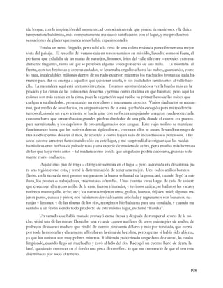 tía; lo que, con la inspiración del momento, el conocimiento de que pisaba tierra de oro, y la dulce
temperatura balsámica, más completamente me causó satisfacción con el lugar, y me produjeron
sensaciones de placer que nunca antes había experimentado.
         Estaba un tanto fatigado, pero subí a la cima de una colina redonda para obtener una mejor
vista del paisaje. El resuello del verano caía en tonos sumisos en mi oído, llevado, como si fuera, el
perfume que exhalaba de las matas de naranjos, limones, lirios del valle silvestre – especies extrema-
damente fragantes, tanto así que se perciben algunas veces por cerca de una milla. La montaña al
frente, con sus breñosas y ásperas cañadas, se levantaba orgullosa hasta las nubes, guardando, como
lo hace, incalculables millones dentro de su rudo exterior, mientras los riachuelos brotan de cada ba-
rranco para dar su energía a aquellos que quisieran usarla, o sus cualidades fertilizantes al valle bajo
ella. La naturaleza aquí está un tanto invertida. Estamos acostumbrados a ver la hierba más en la
pradera y las cimas de las colinas tan desiertas y yermas como el clima en que habitan; pero aquí las
colinas son más verdes en la cima, pues la vegetación aquí recibe su primer beso de las nubes que
cuelgan a su alrededor, presentando un novedoso e interesante aspecto. Varios riachuelos se reunie-
ron, por medio de acueductos, en un punto cerca de la casa que había escogido para mi residencia
temporal, donde un viejo arrastre se hacía girar con su fuerza empujando una gran rueda conectada
con una barra que arrastraba dos grandes piedras alrededor de una pila, donde el cuarzo era puesto
para ser triturado, y los depósitos de oro amalgamados con azogue. Este viejo molino se mantiene
funcionando hasta que los nativos desean algún dinero, entonces ellos se asean, llevando consigo de
tres a ochocientos dólares al mes, de acuerdo a como hayan sido de industriosos o perezosos. Hay
unos catorce arrastres funcionando sólo en este lugar, y me sorprendí al averiguar que las ruedas
hidráulicas eran hechas de palo de rosa y una especie de madera de zebra, pero mucho más hermosa
de las que haya visto antes – tal madera como con la que un palacio podría decorarse, puestas sola-
mente como enchapes.
         Aquí como pan de trigo – el trigo se siembra en el lugar – pero la comida era desastrosa pa-
ra una región como esta, y tomé la determinación de tener una mejor. Uno o dos anillos baratos
(latón, en la tierra de oro) pronto me ganaron la buena voluntad de la gente; así, cuando llegó la ma-
ñana, los peones o trabajadores, trajeron sus ofrendas. Unas cuantas varas largas de caña de azúcar,
que crecen en el terreno arriba de la casa, fueron trituradas, y tuvimos azúcar; se hallaron las vacas y
tuvimos mantequilla, leche, etc.; los nativos trajeron arroz, pollos, huevos, frijoles, miel; algunos tra-
jeron puros, cususa y pinos; nos habíamos desviado entre arboleda y regresamos con bananos, na-
ranjas y limones; y de las riberas de los ríos, recogimos hierbabuena para una ensalada, y cuando me
sentaba a un festín siendo todo producto de este mismo lugar, exclamé “Eureka”.
         Un venado que había matado proveyó carne fresca y después de romper el ayuno de la no-
che, visité una de las minas. Descubrí una veta de cuarzo aurífero, de unos treinta pies de ancho, de
pedrejón de cuarzo maduro que rindió de cientos cincuenta dólares y más por tonelada, que corría
por toda la montaña y claramente afloraba en la cima de la colina, pero apenas si había sido abierta,
ya que los nativos son muy pobres mineros. Habiendo pulverizado un pedazo de cuarzo, lo estaba
limpiando, cuando llegó un muchacho y cavó al lado del río. Recogió un cuerno lleno de tierra, la
lavó, quedando entonces en el fondo una pisca de oro fino, lo que me convenció de que el oro esta
diseminado por todo el terreno.


                                                                                                       198
 