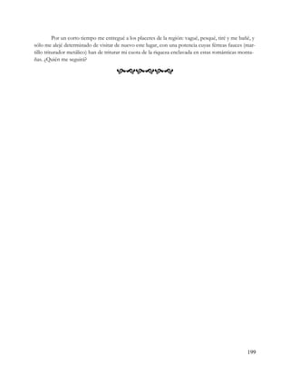 Por un corto tiempo me entregué a los placeres de la región: vagué, pesqué, tiré y me bañé, y
sólo me alejé determinado de visitar de nuevo este lugar, con una potencia cuyas férreas fauces (mar-
tillo triturador metálico) han de triturar mi cuota de la riqueza enclavada en estas románticas monta-
ñas. ¿Quién me seguirá?

                                      




                                                                                                   199
 