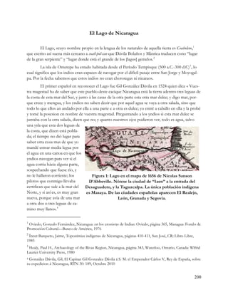 El Lago de Nicaragua

        El Lago, «cuyo nombre propio en la lengua de los naturales de aquella tierra es Coabolco», 1
que escrito así suena más cercano a coatl-pol-can que Dávila Bolaños y Mántica traducen cono “lugar
de la gran serpiente” y “lugar donde está el grande de los [lagos] gemelos. 2
        La isla de Ometepe ha estado habitada desde el Período Tempisque (500 a.C.-300 d.C)3 , lo
cual significa que los indios eran capaces de navegar por el difícil pasaje entre San Jorge y Moyogal-
pa. Por la fecha sabemos que estos indios no eran chorotegas ni nicaraos.
          El primer español en reconocer el Lago fue Gil González Dávila en 1524 quien dice « Vues-
tra magestad ha de saber que este pueblo deste cacique Nicaragua está la tierra adentro tres leguas de
la costa de esta mar del Sur, y junto á las casas de la otra parte esta otra mar dulce; y digo mar, por-
que crece y mengua, y los yndios no saben dezir que por aquel agua se vaya a otra salada, sino que
todo lo que ellos an andado por ella a una parte e a otra es dulce; yo entré a caballo en ella y la probé
y tomé la posesion en nonbre de vuestra magestad. Preguntando a los yndios si esta mar dulce se
juntaba con la otra salada, dizen que no; y quanto nuestros ojos pudieron ver, todo es agua, salvo
una ysla que esta dos leguas de
la costa, que dizen está pobla-
da; el tiempo no dió lugar para
saber otra cosa mas de que yo
mandé entrar media legua por
el agua en una canoa en que los
yndios navegan para ver si el
agua corria házia alguna parte,
sospechando que fuese rio, y
no le hallaron corriente; los           Figura 1: Lago en el mapa de 1656 de Nicolas Sanson
pilotos que conmigo llevaba           D’Abbeville. Nótese la ciudad de “Iaen” a la entrada del
certifican que sale a la mar del Desaguadero, y la Taguzcalpa. La única población indígena
Norte, y si así es, es muy gran     es Masaya. De las ciudades españolas aparecen El Realejo,
nueva, porque avia de una mar                            León, Granada y Segovia.
a otra dos o tres leguas de ca-
mino muy llano». 4

1
 Oviedo, Gonzalo Fernández, Nicaragua: en los cronistas de Indias: Oviedo, página 365, Managua: Fondo de
Promoción Cultural—Banco de América, 1976
2
 Íncer Barquero, Jaime, Toponímias indígenas de Nicaragua, páginas 410-411, San José, CR: Libro Libre,
1985
3
 Healy, Paul H., Archaeology of the Rivas Region, Nicaragua, página 343, Waterloo, Ontario, Canada: Wlfrid
Laurier University Press, 1980
4González Dávila, Gil, El Capitan Gil Gonzalez Dávila á S. M. el Emperador Cárlos V, Rey de España, sobre
su expedicion á Nicaragua, RTN 30: 189, Octubre 2010


                                                                                                         200
 