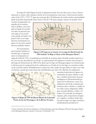 El mapa de Lamb (Figura 4) tiene la siguiente leyenda: «Con las islas, cayos, rocas y bancos
adyacente (o entre) a ella y Jamaica. Hecho de un levantamiento real, notas y observaciones hechas
entre el año 1767 y 1774.” Y sigue una nota que dice “El delineante ha tenido muchas oportunidades
desde el período mencionado antes, hasta el año de 1781 para corregir y ajustar sus propias obser-
vaciones comparando con
aquellas de los muchos
barcos del Rey, y ha corre-
gido el trabajo de acuerdo
con ellas. Se presume que
este mapa es tan exacto
como puede ser hecho. Los
puntos rojos en el mapa
denotan asentamientos in-
gleses, los de color carmesí
denotan poblados indios».
         El conocimiento
que la marina británica te-
                                Figura 3: El Lago en un inserto en el mapa de David Lamb de
nía del Lago es impresio-
                                   1781 titulado “A Map or Chart of the Mosquito Shore”.
nante si comparamos el
mapa de Lamb de 1781 y el publicado por Kemble de la misma fecha. Kemble nombra todas las is-
las y los ríos que desembocan en el Lago. La representación de Zapatera es mucho más real que la
del mapa de Sonnernstern de 1858. Se ha dicho que los lagos de Nicaragua alguna vez formaron par-
te del mar, pero la composición de los sedimentos en el fondo de los dos lagos no muestran eviden-
cia de conexión marina. Probablemente los lagos han sido cuerpos de agua dulce en toda o casi toda
su historia, y puede que estén ahora más mineralizados que antes. No obstante, los sedimentos
                                                              muestran la presencia de algunos in-
                                                              vertebrados de aguas salobres o sala-
                                                              das, y también la presencia de peces
                                                              cartilaginosos (Elasmobranchii) pa-
                                                              rientes de los tiburones y rayas. Los
                                                              sedimentos del fondo contienen dia-
                                                              tomáceas, limo volcánico, y arcillas en
                                                              los cuales cuarzo, plagioclasa, feldes-
                                                              pato, montmorillonita y vidrios vol-
                                                              cánicos. El contenido de nitrógeno
                                                              orgánico, pH, composición inorgáni-
 Figura 4: Mapa de 1791 del Baron Martin de Labastide ca y orgánica y residuos fósiles indi-
   “Carte du lac de Nicaragua e de la Riviere St. Juan.       can que los lagos son lagos eutróficos
                                                              moderadamente productivos. 6


6 Swain, Frederick M., Bottom Sediments of Lake Nicaragua and Lake Managua, Western Nicaragua, Papers

in the Biological Sciences, Lincoln: University of Nebraska, 1976


                                                                                                  202
 