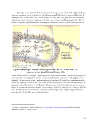 Los lagos son el resultado de la acumulación de las aguas en el fondo de la Depresión Nica-
ragüense, un graben que se extiende por 800 kilómetros desde El Salvador, la costa del Pacífico de
Nicaragua hasta el mar caribe en la esquina noreste de Costa Rica. Esta gran zanja esta claramente
relacionada a las voluminosas erupciones volcánicas que ocurrieron en Nicaragua a finales del Ter-
ciario. Este graben—palabra alemana para designar una zanja—alcanza su dimensión mayor en la




    Figura 5: Mapa ingles de 1780, Kemble Papers 1780-1781, Vol. II New York: Im-
                   preso por la New York Historical Society, 1885.
región alrededor de los dos lagos. La gruesa serie de sedimentos terciarios y rocas volcánicas propor-
ciona un medio de interpretar la historia Cenozoica de la región: Después de un largo período de
actividad volcánica intermitente y sedimentación, extensas capas de ignimbritas andesíticas y dacíti-
cas fueron expelidas durante el Mioceno tardío de fisuras que parece estuvieron localizadas cerca de
la porción central del graben. El hundimiento del graben no ocurrió simultáneamente con las erup-
ciones de ignmbritas, sino que le siguieron muy de cerca al final del mioceno o al comienzo del Plio-
ceno. La siguiente actividad volcánica ha estado confinada a pequeñas erupciones por chimeneas
centrales cerca de las fallas que bordean el graben. 7




7McBirney, Alexander R.; Williams, Howel, The origin of the Nicaraguan depression, Bulletin Volca-
nologique, Volume 27, Issue 1, pp.63




                                                                                                     203
 
