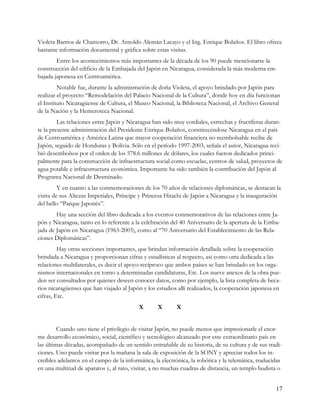 Violeta Barrios de Chamorro, Dr. Arnoldo Alemán Lacayo y el Ing. Enrique Bolaños. El libro ofrece
bastante información documental y gráfica sobre estas visitas.
        Entre los acontecimientos más importantes de la década de los 90 puede mencionarse la
construcción del edificio de la Embajada del Japón en Nicaragua, considerada la más moderna em-
bajada japonesa en Centroamérica.
         Notable fue, durante la administración de doña Violeta, el apoyo brindado por Japón para
realizar el proyecto “Remodelación del Palacio Nacional de la Cultura”, donde hoy en día funcionan
el Instituto Nicaragüense de Cultura, el Museo Nacional, la Biblioteca Nacional, el Archivo General
de la Nación y la Hemeroteca Nacional.
         Las relaciones entre Japón y Nicaragua han sido muy cordiales, estrechas y fructíferas duran-
te la presente administración del Presidente Enrique Bolaños, constituyéndose Nicaragua en el país
de Centroamérica y América Latina que mayor cooperación financiera no reembolsable recibe de
Japón, seguido de Honduras y Bolivia. Sólo en el período 1997-2003, señala el autor, Nicaragua reci-
bió desembolsos por el orden de los 578.6 millones de dólares, los cuales fueron dedicados princi-
palmente para la construcción de infraestructura social como escuelas, centros de salud, proyectos de
agua potable e infraestructura económica. Importante ha sido también la contribución del Japón al
Programa Nacional de Desminado.
         Y en cuanto a las conmemoraciones de los 70 años de relaciones diplomáticas, se destacan la
visita de sus Altezas Imperiales, Príncipe y Princesa Hitachi de Japón a Nicaragua y la inauguración
del bello “Parque Japonés”.
        Hay una sección del libro dedicada a los eventos conmemorativos de las relaciones entre Ja-
pón y Nicaragua, tanto en lo referente a la celebración del 40 Aniversario de la apertura de la Emba-
jada de Japón en Nicaragua (1963-2003), como al “70 Aniversario del Establecimiento de las Rela-
ciones Diplomáticas”.
         Hay otras secciones importantes, que brindan información detallada sobre la cooperación
brindada a Nicaragua y proporcionan cifras y estadísticas al respecto, así como otra dedicada a las
relaciones multilaterales, es decir el apoyo recíproco que ambos países se han brindado en los orga-
nismos internacionales en torno a determinadas candidaturas, Etc. Los nueve anexos de la obra pue-
den ser consultados por quienes deseen conocer datos, como por ejemplo, la lista completa de beca-
rios nicaragüenses que han viajado al Japón y los estudios allí realizados, la cooperación japonesa en
cifras, Etc.
                                           X       X       X


         Cuando uno tiene el privilegio de visitar Japón, no puede menos que impresionarle el enor-
me desarrollo económico, social, científico y tecnológico alcanzado por este extraordinario país en
las últimas décadas, acompañado de un sentido entrañable de su historia, de su cultura y de sus tradi-
ciones. Uno puede visitar por la mañana la sala de exposición de la SONY y apreciar todos los in-
creíbles adelantos en el campo de la informática, la electrónica, la robótica y la telemática, traducidas
en una multitud de aparatos y, al rato, visitar, a no muchas cuadras de distancia, un templo budista o


                                                                                                      17
 