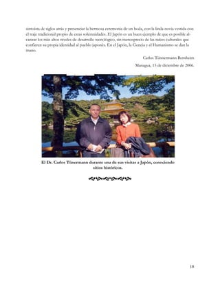 sintoísta de siglos atrás y presenciar la hermosa ceremonia de un boda, con la linda novia vestida con
el traje tradicional propio de estas solemnidades. El Japón es un buen ejemplo de que es posible al-
canzar los más altos niveles de desarrollo tecnológico, sin menosprecio de las raíces culturales que
confieren su propia identidad al pueblo japonés. En el Japón, la Ciencia y el Humanismo se dan la
mano.
                                                                       Carlos Tünnermann Bernheim
                                                                  Managua, 15 de diciembre de 2006.




         El Dr. Carlos Tünermann durante una de sus visitas a Japón, conociendo
                                   sitios históricos.

                                      




                                                                                                   18
 