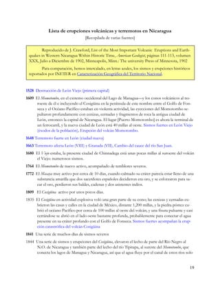 Lista de erupciones volcánicas y terremotos en Nicaragua
                                    [Recopilada de varias fuentes]

        Reproducido de J. Crawford, List of the Most Important Volcanic Eruptions and Earth-
 quakes in Western Nicaragua Within Historic Time, American Geologist, páginas 111-113, volumen
 XXX, Julio a Diciembre de 1902, Minneapolis, Minn.: The university Press of Minnesota, 1902
        Para comparación, hemos intercalado, en letras azules, los sismos y erupciones históricos
 reportados por INETER en Caracterización Geográfica del Territorio Nacional.


1528 Destrucción de León Viejo (primera capital)
1609 El Momotombo, en el extremo occidental del Lago de Managua—y los conos volcánicos al no-
     roeste de él e incluyendo el Cosigüina en la península de este nombre entre el Golfo de Fon-
     seca y el Océano Pacífico estaban en violenta actividad, las eyecciones del Momotombo se-
     pultaron profundamente con cenizas, cernadas y fragmentos de roca la antigua ciudad de
     León, entonces la capital de Nicaragua. El lugar [Puerto Momotombo] es ahora la terminal de
     un ferrocarril, y la nueva ciudad de León está 40 millas al oeste. Sismos fuertes en León Viejo
     (éxodos de la población), Erupción del volcán Momotombo.
1648 Terremoto fuerte en León (ciudad nueva)
1663 Terremoto afecta León (VIII) y Granada (VII), Cambio del cauce del río San Juan.
1680 El Viejo estaba, la presente ciudad de Chinnadega está unas pocas millas al suroeste del volcán
     el Viejo: numerosos sismos.
1764 El Momotombo de nuevo activo, acompañado de temblores severos.
1772 El Masaya muy activo por cerca de 10 días, cuando calmado su cráter parecía estar lleno de una
     substancia amarilla que dos sacerdotes españoles decidieron era oro, y se esforzaron para sa-
     car el oro, perdieron sus baldes, cadenas y dos asistentes indios.
1809 El Cosigüina activo por unos pocos días.
1835 El Cosigüina en actividad explosiva voló una gran parte de su cono; las cenizas y cernadas cu-
     brieron las casas y calles en la ciudad de México, distante 1,200 millas, y la piedra pómez cu-
     brió el océano Pacífico por cerca de 100 millas al oeste del volcán; y una fisura pulsante y casi
     cerrándose se abrió en el lado oeste bastante profunda, probablemente para conectar el agua
     presente en su cráter profundo con el Golfo de Fonseca. Sismos fuertes acompañan la erup-
     ción catastrófica del volcán Cosigüina
1841 Una serie de muchos días de sismos severos
1844 Una serie de sismos y erupciones del Cosigüina, elevaron el lecho de parte del Río Negro al
     N.O. de Nicaragua y también parte del lecho del río Tipitapa, al sureste del Momotombo, que
     conecta los lagos de Managua y Nicaragua, así que el agua fluye por el canal de estos ríos solo


                                                                                                    19
 