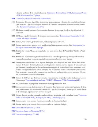 durante las llenas de la estación lluviosa. Terremoto destruye Rivas (VIII), San Juan del Norte
       (VII), Cambios del río Tipitapa.
1848 Terremoto, erupción del volcán Momotombo
1850 Formación del cono «Las Pilas» al pie norte la extensa masa volcánica del Mombacho en la mar-
     gen oeste del Lago de Nicaragua: la ciudad de Granada está justo al norte del volcán Momba-
     cho. Terremoto fuerte en León (VII)
1857 El Masaya en violenta erupción—también al mismo tiempo que el volcán San Miguel de El
     Salvador.
1859 El Masaya expelió Corrientes de lava por unos pocos días. Terremoto en Guatemala, El Sal-
     vador, Nicaragua. Tsunami
1862. Sismos, muy severos, por varios días, en Nicaragua y El Salvador.
1865 Sismos numerosos y severos en el occidente de Nicaragua por muchos días. Sismos entre los
     dos lagos, cambios en el río Tipitapa.
1870. Sismos del volcán Masaya, acompañados por unos pocos días, de “chirridos” fuertes y “sum-
      bidos”.
1870. Sismos del Momotombo de gran fuerza lesionando a muchas personas y destruyendo muchas
      casas en la ciudad de León, acompañados por sonidos broncos muy fuertes.
1883. Ometepe, una isla volcánica en el lago de Nicaragua, hizo erupción por unos pocos días, acom-
      pañado de fuertes chirridos, llenando con fragmentos de roca y arena algunas de las quebradas
      que han sido cortadas por las lluvias hasta cuarenta pies de profundidad hasta un estrato en el
      cual los aborígenes hicieron urnas, alfarería, etc. en un estilo basto, y una alfarería pintada más
      fina, urnas para enterrar a los muertos, etc. que fueron hechas por invasores aztecas o Chonta-
      les, en un estrato cerca de la superficie.
1885 Sismos de El Viejo, que destruyeron varias vidas y mucha propiedad en las ciudades de León y
     Chinandega. Terremoto fuerte en León (VIII-IX), Managua (VII), Chinandega (VII).
1886 El Momotombo en erupción; numerosos sismos por muchos días.
1891 Sismos, numerosos a diario por cerca de cuarenta días; la mayoría sentidos en la ciudad de Gra-
      nada, ocasionados por un disturbio debajo del Lago de Nicaragua, y a unas pocas millas al nor-
      te de Ometepe, reportados al American Geologist.
1898 Sismos durante un día, causando muchos daños a la catedral en la ciudad de León. Terremoto
     fuerte en León (VII-VIII), Managua (VII-VIII), Chinandega (VII).
1901 Sismos, varios pero no muy Fuertes, reportados al American Geologist.
1902 Sismos, varios pero no muy Fuertes, reportados al American Geologist.
1916 Temblor fuerte en Rivas (VI-VII)
1916 Terremoto fuerte en Nicaragua. M=7.3
1923 Terremoto en Jinotega (VI-VII)

                                                                                                       20
 