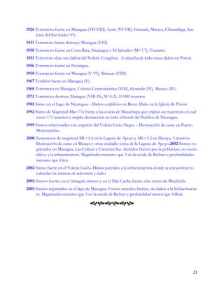 1926 Terremoto fuerte en Managua (VII-VIII), León (VI-VII), Granada, Masaya, Chinandega, San
     Juan del Sur (todos VI)
1931 Terremoto fuerte destruye Managua (VIII)
1950 Terremoto fuerte en Costa Rica, Nicaragua y El Salvador (M=7.7), Tsunami.
1951 Terremoto abre una ladera del Volcán Cosigüina. Avalancha de lodo causa daños en Potosí.
1956 Terremoto fuerte en Nicaragua.
1958 Terremoto fuerte en Managua (V-VI), Mateare (VIII).
1967 Temblor fuerte en Managua (V).
1968 Terremoto en Managua, Colonia Centroamérica (VIII), Granada (IV), Masaya (IV).
1972 Terremoto destruye Managua (VIII-IX, M=6.2), 10.000 muertos
1985 Sismo en el Lago de Nicaragua – Daños a edificios en Rivas. Daño en la Iglesia de Potosí.
1992 Sismo de Magnitud Mw=7.6 frente a las costas de Masachapa que originó un maremoto el cual
     causó 172 muertos y amplia destrucción en todo el litoral del Pacífico de Nicaragua.
1999 Sismos relacionados a la erupción del Volcán Cerro Negro – Destrucción de casas en Puerto
     Momotombo.
2000 Terremotos de magnitud ML=5.4 en la Laguna de Apoyo y ML=5.2 en Masaya. 5 muertos.
     Destrucción de casas en Masaya y otras ciudades cerca de la Laguna de Apoyo.2002 Sismos re-
     gistrados en Managua, Las Colinas y Carretera Sur. Sentidos fuertes por la población, no causó
     daños a la infraestructura. Magnitudes menores que 3 en la escala de Richter y profundidades
     menores que 6 km.
2002 Sismo fuerte en el Volcán Casita. Daños parciales a la infraestructura donde se encuentran lo-
     calizadas las antenas de televisión y radio.
2002 Sismos fuertes en el triángulo minero y en el Mar Caribe frente a las costas de Bluefields.
2003 Sismos registrados en el lago de Managua. Fueron sentidos fuertes, sin daños a la Infraestructu-
     ra. Magnitudes menores que 3 en la escala de Richter y profundidad menor que 10Km.

                                      




                                                                                                   21
 