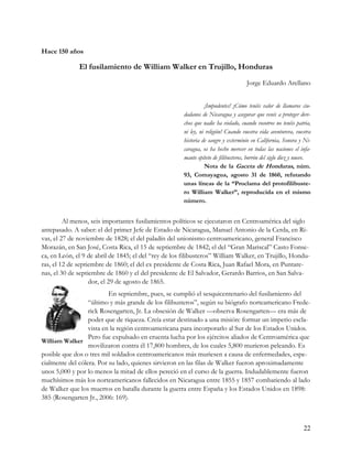 Hace 150 años

              El fusilamiento de William Walker en Trujillo, Honduras
                                                                                     Jorge Eduardo Arellano


                                                                 ¡Impudentes! ¡Cómo tenéis valor de llamaros ciu-
                                                       dadanos de Nicaragua y asegurar que venís a proteger dere-
                                                       chos que nadie ha violado, cuando vosotros no tenéis patria,
                                                       ni ley, ni religión! Cuando vuestra vida aventurera, vuestra
                                                       historia de sangre y exterminio en California, Sonora y Ni-
                                                       caragua, os ha hecho merecer en todas las naciones el infa-
                                                       mante epíteto de filibusteros, borrón del siglo diez y nueve.
                                                                 Nota de la Gaceta de Honduras, núm.
                                                       93, Comayagua, agosto 31 de 1860, refutando
                                                       unas líneas de la “Proclama del protofilibuste-
                                                       ro William Walker”, reproducida en el mismo
                                                       número.


         Al menos, seis importantes fusilamientos políticos se ejecutaron en Centroamérica del siglo
antepasado. A saber: el del primer Jefe de Estado de Nicaragua, Manuel Antonio de la Cerda, en Ri-
vas, el 27 de noviembre de 1828; el del paladín del unionismo centroamericano, general Francisco
Morazán, en San José, Costa Rica, el 15 de septiembre de 1842; el del “Gran Mariscal” Casto Fonse-
ca, en León, el 9 de abril de 1845; el del “rey de los filibusteros” William Walker, en Trujillo, Hondu-
ras, el 12 de septiembre de 1860; el del ex presidente de Costa Rica, Juan Rafael Mora, en Puntare-
nas, el 30 de septiembre de 1860 y el del presidente de El Salvador, Gerardo Barrios, en San Salva-
                   dor, el 29 de agosto de 1865.
                          En septiembre, pues, se cumplió el sesquicentenario del fusilamiento del
                  “último y más grande de los filibusteros”, según su biógrafo norteamericano Frede-
                  rick Rosengarten, Jr. La obsesión de Walker —observa Rosengarten— era más de
                  poder que de riqueza. Creía estar destinado a una misión: formar un imperio escla-
                  vista en la región centroamericana para incorporarlo al Sur de los Estados Unidos.
                  Pero fue expulsado en cruenta lucha por los ejércitos aliados de Centroamérica que
William Walker
                  movilizaron contra él 17,800 hombres, de los cuales 5,800 murieron peleando. Es
posible que dos o tres mil soldados centroamericanos más muriesen a causa de enfermedades, espe-
cialmente del cólera. Por su lado, quienes sirvieron en las filas de Walker fueron aproximadamente
unos 5,000 y por lo menos la mitad de ellos pereció en el curso de la guerra. Indudablemente fueron
muchísimos más los norteamericanos fallecidos en Nicaragua entre 1855 y 1857 combatiendo al lado
de Walker que los muertos en batalla durante la guerra entre España y los Estados Unidos en 1898:
385 (Rosengarten Jr., 2006: 169).



                                                                                                                22
 