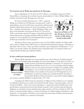 Tres intentos más de Walker por apoderarse de Nicaragua
       Tras su capitulación el 1º de mayo de 1857 en Rivas, y su inmediato rescate por Charles
H[enry] Davis, comandante de la corbeta de guerra estadounidense St. Mary’s, William Walker y sus
hombres intentaron invadir Nicaragua tres veces más.
         El 14 de noviembre del mismo año —1857— partió de
Mobile en el Fashion con 185 flibusteros, una decena de “civiles” y
especuladores, un lote de 1,000 armas y provisiones suficientes para
alimentar 400 hombres durante tres meses. Sin embargo, el Como-
doro —también norteamericano— Hiram Paulding le obligó a ren-
dirse el 8 de diciembre en San Juan del Norte. El 7 de enero de      Ejecución de Walker en Tru-
1858, en un mensaje especial al Congreso, el presidente James Bu-    jillo, Honduras, el 12 de sep-
chanan afirmó que esa segunda expedición militar de Walker a Ni-      tiembre de 1860. Dibujo de
caragua era “una usurpación de la autoridad para librar una guerra,      Arnoldo Guillén (1956)
decisión que le pertenece sólo al Congreso”.
         Absuelto en Nueva York y apoyado de nuevo en el Sur, Walker reincidió. En folleto publi-
cado en Nueva Orleáns (abril, 1858) sostuvo su obstinada determinación de retornar a Nicaragua en
plan bélico. Pero el Susan —barco que había contratado y que transportaba 112 filibusteros— se es-
trelló en un arrecife caribeño. Sus náufragos fueron repatriados gratis a los Estados Unidos en la
corbeta británica Basilisk, que fondeaba en Belice.


Se hace católico por razones políticas
       Mientras Walker planeaba una cuarta expedición que sería la última, la Asamblea Nacional
Constituyente de Nicaragua había promulgado una nueva Carta Magna el 19 de agosto de 1858, y en
                      octubre la prensa norteamericana difundió su contenido. Los artículos más
                      importantes para Walker fueron el 6 y el 9; si uno declaraba oficial la religión
                      católica, el otro que sólo quienes profesaran la religión de la república podían
                      ser ciudadanos y, en consecuencia, ejercer cargos públicos. Por esta razón,
  Tumba de Walker
                      William Walker se hizo católico el 31 de enero de 1859 abjurando de su fe
     en Trujillo.
                      presbiteriana, en ceremonia solemne de la catedral de Mobile. Su padre, el
                      escocés James Walker, resintió esta decisión, ya que ambos estaban obligados
por un pacto a guardar fidelidad a su iglesia (Guier, 1971: 324).
         A principios de 1860 el converso oportunista se hallaba en Nueva Orleáns con su compañe-
ro Callender Irving Fayssoux cuando éste le informó que Mr. Elwyn, comerciante inglés, vecino de
las Islas de la Bahía —frente a las costas de Honduras— requería del auxilio de Walker para evitar
que Honduras tomara posesión de las islas: Roatán, Guanaja y Utila. Las islas serían devueltas por
Inglaterra, en virtud del convenio celebrado entre ambas naciones el 28 de noviembre de 1859. Tan
pronto se arriara la bandera inglesa y se izara la hondureña, sus súbditos ingleses declararían su inde-
pendencia y se enfrentarían a Honduras con la cooperación mercenaria de Walker; posteriormente,
colaborarían con Walker en su empresa de Nicaragua.



                                                                                                      23
 