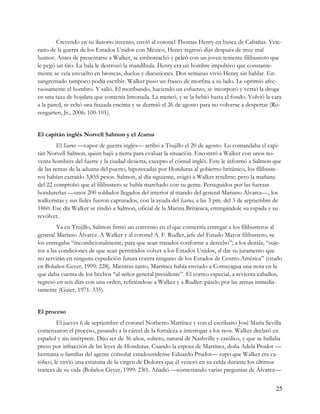 Creyendo en su ilusorio invento, envió al coronel Thomas Henry en busca de Cabañas. Vete-
rano de la guerra de los Estados Unidos con México, Henry regresó días después de muy mal
humor. Antes de presentarse a Walker, se emborrachó y peleó con un joven teniente filibustero que
le pegó un tiro. La bala le destrozó la mandíbula. Henry era un hombre impulsivo que constante-
mente se veía envuelto en broncas, duelos y discusiones. Dos semanas vivió Henry sin hablar. En-
sangrentado tampoco podía escribir. Walker puso un frasco de morfina a su lado. Le oprimió afec-
tuosamente el hombro. Y salió. El moribundo, haciendo un esfuerzo, se incorporó y vertió la droga
en una taza de hojalata que contenía limonada. La meneó, y se la bebió hasta el fondo. Volvió la cara
a la pared, se echó una frazada encima y se durmió el 26 de agosto para no volverse a despertar (Ro-
sengarten, Jr., 2006: 100-101).


El capitán inglés Norvell Salmon y el Icarus
        El Icarus —vapor de guerra inglés— arribó a Trujillo el 20 de agosto. Lo comandaba el capi-
tán Norvell Salmon, quien bajó a tierra para evaluar la situación. Encontró a Walker con unos no-
venta hombres del fuerte y la ciudad desierta, excepto el cónsul inglés. Este le informó a Salmon que
de las rentas de la aduana del puerto, hipotecadas por Honduras al gobierno británico, los filibuste-
ros habían extraído 3,855 pesos. Salmon, al día siguiente, exigió a Walker rendirse; pero la mañana
del 22 comprobó que el filibustero se había marchado con su gente. Perseguidos por las fuerzas
hondureñas —unos 200 soldados llegados del interior al mando del general Mariano Álvarez—, los
walkeristas y sus fieles fueron capturados, con la ayuda del Icarus, a las 3 pm. del 3 de septiembre de
1860. Ese día Walker se rindió a Salmon, oficial de la Marina Británica, entregándole su espada y su
revólver.
         Ya en Trujillo, Salmon firmó un convenio en el que consentía entregar a los filibusteros al
general Mariano Álvarez. A Walker y al coronel A. F. Rudler, jefe del Estado Mayor filibustero, se
los entregaba “incondicionalmente, para que sean tratados conforme a derecho”; a los demás, “suje-
tos a las condiciones de que sean permitidos volver a los Estados Unidos, al dar su juramento que
no servirán en ninguna expedición futura contra ninguno de los Estados de Centro-América” (citado
en Bolaños Geyer, 1999: 228). Mientras tanto, Martínez había enviado a Comayagua una nota en la
que daba cuenta de los hechos “al señor general presidente”. El correo especial, a revienta caballos,
regresó en seis días con una orden, refiriéndose a Walker y a Rudler: páselo por las armas inmedia-
tamente (Guier, 1971: 335).


El proceso
         El jueves 6 de septiembre el coronel Norberto Martínez y con el escribano José María Sevilla
comenzaron el proceso, pasando a la cárcel de la fortaleza a interrogar a los reos. Walker declaró en
español y sin intérprete. Dijo ser de 36 años, soltero, natural de Nashville y católico, y que se hallaba
preso por infracción de las leyes de Honduras. Cuando la esposa de Martínez, doña Adela Prudot —
hermana o familiar del agente consular estadounidense Eduardo Prudot— supo que Walker era ca-
tólico, le envió una estatuita de la virgen de Dolores que él veneró en su celda durante los últimos
trances de su vida (Bolaños Geyer, 1999: 230). Añadió —contestando varias preguntas de Álvarez—


                                                                                                      25
 