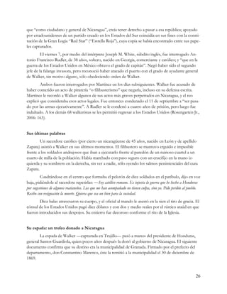 que “como ciudadano y general de Nicaragua”, creía tener derecho a pasar a esa república; apoyado
por estadounidenses de un partido creado en los Estados del Sur coincidía en sus fines con la consti-
tución de la Gran Logia “Red Star” (“Estrella Roja”), cuya copia se había encontrado entre sus pape-
les capturados.
         El viernes 7, por medio del intérprete Joseph M. White, súbdito inglés, fue interrogado An-
tonio Francisco Rudler, de 38 años, soltero, nacido en Georgia, comerciante y católico; y “que en la
guerra de los Estados Unidos en México obtuvo el grado de capitán”. Negó haber sido el segundo
jefe de la falange invasora, pero reconoció haber atacado el puerto con el grado de ayudante general
de Walker, sin motivo alguno, sólo obedeciendo orden de Walker.
        Ambos fueron interrogados por Martínez en los días subsiguientes. Walker fue acusado de
haber cometido un acto de piratería “o filibusterismo” que negaría, incluso en su defensa escrita.
Martínez le recordó a Walker algunos de sus actos más graves perpetrados en Nicaragua, y el reo
explicó que consideraba esos actos legales. Fue entonces condenado el 11 de septiembre a “ser pasa-
do por las armas ejecutivamente”. A Rudler se le condenó a cuatro años de prisión, pero luego fue
indultado. A los demás 68 walkeristas se les permitió regresar a los Estados Unidos (Rosengarten Jr.,
2006: 163).


Sus últimas palabras
        Un sacerdote católico (por cierto un nicaragüense de 45 años, nacido en León y de apellido
Zapata) asistió a Walker en sus últimos momentos. El filibustero se mantuvo erguido e impasible
frente a los soldados andrajosos que iban a ejecutarlo frente al paredón de un ruinoso cuartel a un
cuarto de milla de la población. Había marchado con paso seguro con un crucifijo en la mano iz-
quierda y su sombrero en la derecha, sin ver a nadie, sólo oyendo los salmos penintenciales del cura
Zapata.
         Cuadrándose en el centro que formaba el pelotón de diez soldados en el patíbulo, dijo en voz
baja, pidiéndole al sacerdote repetirlas: —Soy católico romano. Es injusta la guerra que he hecho a Honduras
por sugestiones de algunos roataneños. Los que me han acompañado no tienen culpa, sino yo. Pido perdón al pueblo.
Recibo con resignación la muerte. Quiera que sea un bien para la sociedad.
        Diez balas atravesaron su cuerpo, y el oficial al mando le asestó en la sien el tiro de gracia. El
cónsul de los Estados Unidos pagó diez dólares y con dos y medio reales por el rústico ataúd en que
fueron introducidos sus despojos. Su entierro fue decoroso conforme el rito de la Iglesia.


Su espada: un trofeo donado a Nicaragua
        La espada de Walker —capturada en Trujillo— pasó a manos del presidente de Honduras,
general Santos Guardiola, quien pocos años después la donó al gobierno de Nicaragua. El siguiente
documento confirma que su destino era la municipalidad de Granada. Firmado por el prefecto del
departamento, don Constantino Marenco, éste la remitió a la municipalidad el 30 de diciembre de
1869.



                                                                                                              26
 