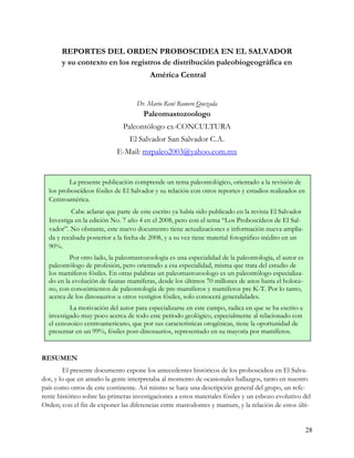 REPORTES DEL ORDEN PROBOSCIDEA EN EL SALVADOR
       y su contexto en los registros de distribución paleobiogeográfica en
                                         América Central


                                    Dr. Mario René Romero Quezada
                                       Paleomastozoologo
                               Paleontólogo ex-CONCULTURA
                                 El Salvador San Salvador C.A.
                            E-Mail: mrpaleo2003@yahoo.com.mx


         La presente publicación comprende un tema paleontológico, orientado a la revisión de
  los proboscídeos fósiles de El Salvador y su relación con otros reportes y estudios realizados en
  Centroamérica.
           Cabe aclarar que parte de este escrito ya había sido publicado en la revista El Salvador
  Investiga en la edición No. 7 año 4 en el 2008, pero con el tema “Los Proboscídeos de El Sal-
  vador”. No obstante, este nuevo documento tiene actualizaciones e información nueva amplia-
  da y recabada posterior a la fecha de 2008, y a su vez tiene material fotográfico inédito en un
  90%.
          Por otro lado, la paleomastozoologia es una especialidad de la paleontología, el autor es
  paleontólogo de profesión, pero orientado a esa especialidad, misma que trata del estudio de
  los mamíferos fósiles. En otras palabras un paleomastozoologo es un paleontólogo especializa-
  do en la evolución de faunas mamíferas, desde los últimos 70 millones de anos hasta el holoce-
  no, con conocimientos de paleontología de pre-mamíferos y mamíferos pre K-T. Por lo tanto,
  acerca de los dinosaurios u otros vestigios fósiles, solo conocerá generalidades.
          La motivación del autor para especializarse en este campo, radica en que se ha escrito e
  investigado muy poco acerca de todo este periodo geológico, especialmente al relacionado con
  el cenozoico centroamericano, que por sus características orogénicas, tiene la oportunidad de
  presentar en un 99%, fósiles post-dinosaurios, representado en su mayoría por mamíferos.


RESUMEN
        El presente documento expone los antecedentes históricos de los proboscidios en El Salva-
dor, y lo que en antaño la gente interpretaba al momento de ocasionales hallazgos, tanto en nuestro
país como otros de este continente. Así mismo se hace una descripción general del grupo, un refe-
rente histórico sobre las primeras investigaciones a estos materiales fósiles y un esbozo evolutivo del
Orden; con el fin de exponer las diferencias entre mastodontes y mamuts, y la relación de estos últi-


                                                                                                      28
 