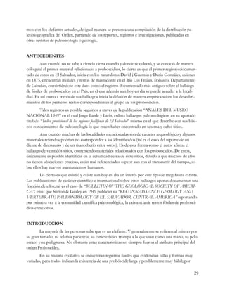 mos con los elefantes actuales, de igual manera se presenta una compilación de la distribución pa-
leobiogeografica del Orden, partiendo de los reportes, registros e investigaciones, publicadas en
otras revistas de paleontología o geología.


ANTECEDENTES
        Aun cuando no se sabe a ciencia cierta cuando y donde se colectó, y se conoció de manera
coloquial el primer material relacionado a proboscidios, lo cierto es que el primer registro documen-
tado de estos en El Salvador, inicia con los naturalistas David j Guzmán y Darío Gonzáles, quienes
en 1875, encuentran molares y restos de mastodonte en el Río Los Frailes, Ilobasco, Departamento
de Cabañas, convirtiéndose este dato como el registro documentado más antiguo sobre el hallazgo
de fósiles de proboscidios en el País, en el que además aun hoy en día se puede acceder a la locali-
dad. Es así como a través de sus hallazgos inicia la difusión de manera empírica sobre los descubri-
mientos de los primeros restos correspondientes al grupo de los proboscidios.
        Tales registros es posible seguirlos a través de la publicación “ANALES DEL MUSEO
NACIONAL 1949” en el cual Jorge Larde y Larín, enlista hallazgos paleontológicos en su apartado
titulado “Índice provisional de las regiones fosilíferas de El Salvador” mismo en el que describe con sus bási-
cos conocimientos de paleontología lo que creen haber encontrado en sesenta y ocho sitios.
        Aun cuando muchas de las localidades mencionadas son de carácter arqueológico y algunos
materiales referidos podrían no corresponder a los identificados (tal es el caso del reporte de un
diente de dinosaurio y de un titanotherio entre otros). Es de esta forma como el autor afirma el
hallazgo de veintidós sitios, conteniendo materiales relacionados con los proboscidios. De estos,
únicamente es posible identificar en la actualidad cerca de siete sitios, debido a que muchos de ellos
no tienen ubicaciones precisas, están mal referenciados o peor aun con el transcurrir del tiempo, so-
bre ellos hay nuevos asentamientos humanos.
        Lo cierto es que existió y existe aun hoy en día un interés por este tipo de megafauna extinta.
Las publicaciones de carácter científico e internacional sobre estos hallazgos apenas documentan una
fracción de ellos, tal es el caso de “BULLETIN OF THE GEOLOGICAL SOCIETY OF AMERI-
CA”, en el que Stirton & Gealey en 1949 publican su “RECONNAISSANCE GEOLOGY AND
VERTEBRATE PALEONTOLOGY OF EL SALVADOR, CENTRAL AMERICA” reportando
por primera vez a la comunidad científica paleontológica, la existencia de restos fósiles de probosci-
dios entre otros.


INTRODUCCION
        La mayoría de las personas sabe que es un elefante. Y generalmente se refieren al mismo por
su gran tamaño, su relativa paciencia, su característica trompa a la que usan como una mano, su pelo
escaso y su piel gruesa. No obstante estas características no siempre fueron el atributo principal del
orden Proboscídea.
        En su historia evolutiva se encuentran registros fósiles que evidencian tallas y formas muy
variadas, pero todos indican la existencia de una probóscide larga y posiblemente muy hábil; por

                                                                                                             29
 