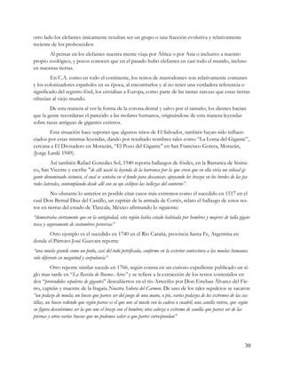 otro lado los elefantes únicamente resultan ser un grupo o una fracción evolutiva y relativamente
reciente de los proboscidios
       Al pensar en los elefantes nuestra mente viaja por África o por Asia o inclusive a nuestro
propio zoológico, y pocos conocen que en el pasado hubo elefantes en casi todo el mundo, incluso
en nuestras tierras.
         En C.A. como en todo el continente, los restos de mastodontes son relativamente comunes
y los colonizadores españoles en su época, al encontrarlos y al no tener una verdadera referencia o
significado del registro fósil, los enviaban a Europa, como parte de las tantas rarezas que estas tierras
ofrecían al viejo mundo.
        De esta manera al ver la forma de la corona dental y salvo por el tamaño, los dientes hacían
que la gente recordaran el parecido a las molares humanos, originándose de esta manera leyendas
sobre razas antiguas de gigantes extintos.
        Esta situación hace suponer que algunos sitios de El Salvador, también hayan sido influen-
ciados por estas mismas leyendas, dando por resultado nombres tales como “La Loma del Gigante”,
cercana a El Divisadero en Morazán, “El Pozo del Gigante” en San Francisco Gotera, Morazán,
(Jorge Lardé 1949).
          Así también Rafael Gonzáles Sol, 1940 reporta hallazgos de fósiles, en la Barranca de Sisimi-
co, San Vicente y escribe "de allí nació la leyenda de la barranca por la que creen que en ella vivía un colosal gi-
gante denominado sisimico, el cual se sentaba en el fondo para descansar, apoyando los brazos en los bordes de las pa-
redes laterales, contemplando desde allí con su ojo ciclópeo las bellezas del contorno”.
         No obstante lo anterior es posible citar casos más extremos como el sucedido en 1517 en el
cual Don Bernal Díaz del Castillo, un capitán de la armada de Cortés, relato el hallazgo de estos res-
tos en tierras del estado de Tlaxcala, México afirmando lo siguiente:
“demostraba ciertamente que en la antigüedad, esta región había estado habitada por hombres y mujeres de talla gigan-
tesca y seguramente de costumbres perversas”
       Otro ejemplo es el sucedido en 1740 en el Río Carañá, provincia Santa Fe, Argentina en
donde el Párroco José Guevara reporta:
“una muela grande como un puño, casi del todo petrificada, conforme en la exterior contextura a las muelas humanas
solo diferente en magnitud y corpulencia”
          Otro reporte similar sucede en 1766, según consta en un curioso expediente publicado un si-
glo mas tarde en “La Revista de Buenos Aires” y se refiere a la extracción de los restos contenidos en
dos “pretendidos sepulcros de gigantes” descubiertos en el río Arrecifes por Don Esteban Álvarez del Fie-
rro, capitán y maestre de la fragata Nuestra Señora del Carmen. De uno de los tales sepulcros se sacaron
“un pedazo de muela; un hueso que parece ser del juego de una mano, o pie, varios pedazos de los extremos de las cos-
tillas, un hueso redondo que según parece es el que une al muslo con la cadera o cuadril, una canilla entera, que según
su figura descubrimos ser la que une el brazo con el hombro; otra cabeza o extremo de canilla que parece ser de las
piernas y otros varios huesos que no podemos saber a que partes correspondan”




                                                                                                                    30
 