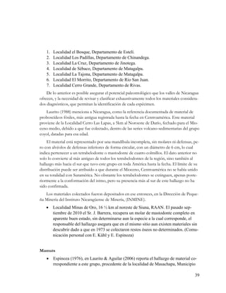 1.   Localidad el Bosque, Departamento de Estelí.
    2.   Localidad Los Padillas, Departamento de Chinandega.
    3.   Localidad La Cruz, Departamento de Jinotega.
    4.   Localidad de Sébaco, Departamento de Matagalpa.
    5.   Localidad La Tajona, Departamento de Matagalpa.
    6.   Localidad El Morrito, Departamento de Río San Juan.
    7.   Localidad Cerro Grande, Departamento de Rivas.
    De lo anterior es posible asegurar el potencial paleontológico que los valles de Nicaragua
ofrecen, y la necesidad de revisar y clasificar exhaustivamente todos los materiales considera-
dos diagnósticos, que permitan la identificación de cada espécimen.
   Laurito (1988) menciona a Nicaragua, como la referencia documentada de material de
proboscídeos fósiles, más antigua registrada hasta la fecha en Centroamérica. Este material
proviene de la Localidad Cerro Las Lapas, a 5km al Noroeste de Darío, fechado para el Mio-
ceno medio, debido a que fue colectado, dentro de las series volcano-sedimentarias del grupo
coyol, datadas para esa edad.
    El material está representado por una mandíbula incompleta, sin molares ni defensas, pe-
ro con alvéolos de defensas inferiores de forma circular, con un diámetro de 6 cm, lo cual
indica pertenecer a un tetrabelodonte o mastodonte de cuatro colmillos. El dato anterior no
solo lo convierte al más antiguo de todos los tetrabelodontes de la región, sino también al
hallazgo más hacia el sur que tuvo este grupo en toda América hasta la fecha. El límite de su
distribución puede ser atribuido a que durante el Mioceno, Centroamérica no se había unido
en su totalidad con Suramérica. No obstante los tetrabelodontes se extinguen, apenas poste-
riormente a la conformación del istmo, pero su presencia más al sur de este hallazgo no ha
sido confirmada.
   Los materiales colectados fueron depositados en ese entonces, en la Dirección de Peque-
ña Minería del Instituto Nicaragüense de Minería, (INMINE).
        Localidad Minas de Oro, 16 ½ km al noreste de Siuna, RAAN. El pasado sep-
         tiembre de 2010 el Sr. J. Barrera, recupera un molar de mastodonte completo en
         aparente buen estado, sin determinarse aun la especie a la cual corresponde, el
         responsable del hallazgo asegura que en el mismo sitio aun existen materiales sin
         descubrir dado a que en 1973 se colectaron restos óseos no determinados. (Comu-
         nicación personal con E. Kühl y E. Espinoza)


Mamuts
        Espinoza (1976), en Laurito & Aguilar (2006) reporta el hallazgo de material co-
         rrespondiente a este grupo, procedente de la localidad de Masachapa, Municipio

                                                                                            39
 