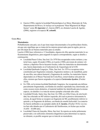    García (1996), reporta la localidad Paleontológica Los Mora, Municipio de Tola,
             Departamento de Rivas y lo incluye en la propuesta “Ruta Migratoria de Mega-
             faunas” como M. imperator cf., García (2007), no obstante Laurito & Aguilar,
             (2006), sugieren a la especie M. columbi.



Costa Rica
      Mastodontes
      Probablemente este país, sea el que tiene mejor documentados a los proboscídeos fósiles,
      sin que esto signifique que se traten de los mejores preservados para la región, pero no
      por ello dejan de ser buenos materiales para su estudio.
      Laurito (1988) hace referencia a 13 localidades, algunos de ellos aportan materiales lo su-
      ficientemente diagnósticos, para asignarle la especie correspondiente, según se detalla a
      continuación:
           Localidad Paseo Colon, San José. En 1970 Son recuperados restos molares y ma-
              terial óseo, según Alvarado (1986), en Laurito (1988), provienen de estratos vol-
              cánicos y depósitos fluvio-lacustres locales, todos los materiales no determinados
              aun, fueron depositados en el Laboratorio de Arqueología de la UCR.
           Localidad Quebrada Cangrejos, Tibás, San José. En 1974 se recuperan restos
              constituidos por fragmentos craneales, fragmentos molares y de mandíbula, parte
              de una tibia, una cabeza humeral y fragmentos de costillas, los materiales fueron
              depositados en el Museo Nacional de Costa Rica, conservándose solo parte de
              ellos, mismos que fueron asignados a la especie Cuvieronius hyodon. (Fischer
              1814).
           En 1986, en la misma localidad Quebrada Cangrejos, fue recuperada una defensa
              parcialmente fragmentada, con bandas de esmaltes espiralada muy deteriorada, así
              como escasos restos dentarios, el material también fue identificado para la misma
              especie, sin detallar si se trata de mismo ejemplar colectado años atrás.
           Localidad Oviedo, Santa Ana, San José. En 1980, en el Río Uruca, de esta locali-
              dad, fue colectado un M3 inferior izquierdo, del cual se preservo únicamente la
              corona, de igual forma se recupero un fragmento de M2, posiblemente inferior iz-
              quierdo y un fragmento de defensa, con banda de esmalte helicoidal. Los materia-
              les fueron atribuidos a un ejemplar adulto de C. hyodon, (Fischer 1814). Los res-
              tos han sido datados por el Laboratorio del Smithsonian, en fechas que oscilan
              35,450 – 43,000 años.
           Localidad Claras de Guayabo, Mora, San José. Se reporta un molar pobremente
              preservado y sin suficientes elementos diagnósticos para determinar su especie,
              no obstante, es posible asegurar que se trata de un mastodonte.


                                                                                              40
 