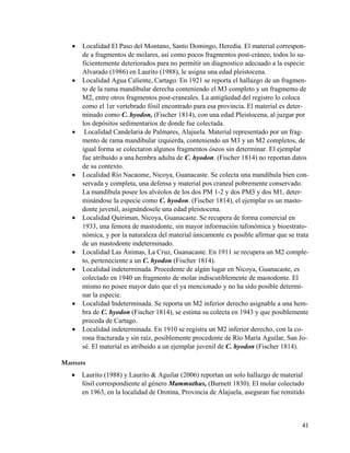    Localidad El Paso del Montano, Santo Domingo, Heredia. El material correspon-
      de a fragmentos de molares, así como pocos fragmentos post-cráneo, todos lo su-
      ficientemente deteriorados para no permitir un diagnostico adecuado a la especie
      Alvarado (1986) en Laurito (1988), le asigna una edad pleistocena.
     Localidad Agua Caliente, Cartago. En 1921 se reporta el hallazgo de un fragmen-
      to de la rama mandibular derecha conteniendo el M3 completo y un fragmento de
      M2, entre otros fragmentos post-craneales. La antigüedad del registro lo coloca
      como el 1er vertebrado fósil encontrado para esa provincia. El material es deter-
      minado como C. hyodon, (Fischer 1814), con una edad Pleistocena, al juzgar por
      los depósitos sedimentarios de donde fue colectada.
      Localidad Candelaria de Palmares, Alajuela. Material representado por un frag-
      mento de rama mandibular izquierda, conteniendo un M3 y un M2 completos, de
      igual forma se colectaron algunos fragmentos óseos sin determinar. El ejemplar
      fue atribuido a una hembra adulta de C. hyodon. (Fischer 1814) no reportan datos
      de su contexto.
     Localidad Río Nacaome, Nicoya, Guanacaste. Se colecta una mandíbula bien con-
      servada y completa, una defensa y material pos craneal pobremente conservado.
      La mandíbula posee los alvéolos de los dos PM 1-2 y dos PM3 y dos M1, deter-
      minándose la especie como C. hyodon. (Fischer 1814), el ejemplar es un masto-
      donte juvenil, asignándosele una edad pleistocena.
     Localidad Quiriman, Nicoya, Guanacaste. Se recupera de forma comercial en
      1933, una femora de mastodonte, sin mayor información tafonómica y bioestrato-
      nómica, y por la naturaleza del material únicamente es posible afirmar que se trata
      de un mastodonte indeterminado.
     Localidad Las Ánimas, La Cruz, Guanacaste. En 1911 se recupera un M2 comple-
      to, perteneciente a un C. hyodon (Fischer 1814).
     Localidad indeterminada. Procedente de algún lugar en Nicoya, Guanacaste, es
      colectado en 1940 un fragmento de molar indiscutiblemente de mastodonte. El
      mismo no posee mayor dato que el ya mencionado y no ha sido posible determi-
      nar la especie.
     Localidad Indeterminada. Se reporta un M2 inferior derecho asignable a una hem-
      bra de C. hyodon (Fischer 1814), se estima su colecta en 1943 y que posiblemente
      proceda de Cartago.
     Localidad indeterminada. En 1910 se registra un M2 inferior derecho, con la co-
      rona fracturada y sin raíz, posiblemente procedente de Río María Aguilar, San Jo-
      sé. El material es atribuido a un ejemplar juvenil de C. hyodon (Fischer 1814).

Mamuts
     Laurito (1988) y Laurito & Aguilar (2006) reportan un solo hallazgo de material
      fósil correspondiente al género Mammuthus, (Burnett 1830). El molar colectado
      en 1963, en la localidad de Orotina, Provincia de Alajuela, aseguran fue remitido



                                                                                      41
 
