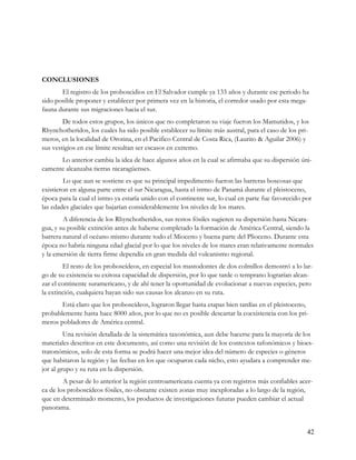 CONCLUSIONES
       El registro de los proboscidios en El Salvador cumple ya 133 años y durante ese periodo ha
sido posible proponer y establecer por primera vez en la historia, el corredor usado por esta mega-
fauna durante sus migraciones hacia el sur.
        De todos estos grupos, los únicos que no completaron su viaje fueron los Mamutidos, y los
Rhynchotheridos, los cuales ha sido posible establecer su límite más austral, para el caso de los pri-
meros, en la localidad de Orotina, en el Pacifico Central de Costa Rica, (Laurito & Aguilar 2006) y
sus vestigios en ese límite resultan ser escasos en extremo.
      Lo anterior cambia la idea de hace algunos años en la cual se afirmaba que su dispersión úni-
camente alcanzaba tierras nicaragüenses.
         Lo que aun se sostiene es que su principal impedimento fueron las barreras boscosas que
existieron en alguna parte entre el sur Nicaragua, hasta el istmo de Panamá durante el pleistoceno,
época para la cual el istmo ya estaría unido con el continente sur, lo cual en parte fue favorecido por
las edades glaciales que bajarían considerablemente los niveles de los mares.
        A diferencia de los Rhynchotheridos, sus restos fósiles sugieren su dispersión hasta Nicara-
gua, y su posible extinción antes de haberse completado la formación de América Central, siendo la
barrera natural el océano mismo durante todo el Mioceno y buena parte del Plioceno. Durante esta
época no habría ninguna edad glacial por lo que los niveles de los mares eran relativamente normales
y la emersión de tierra firme dependía en gran medida del vulcanismo regional.
        El resto de los proboscídeos, en especial los mastodontes de dos colmillos demostró a lo lar-
go de su existencia su exitosa capacidad de dispersión, por lo que tarde o temprano lograrían alcan-
zar el continente suramericano, y de ahí tener la oportunidad de evolucionar a nuevas especies, pero
la extinción, cualquiera hayan sido sus causas los alcanzo en su ruta.
       Está claro que los proboscídeos, lograron llegar hasta etapas bien tardías en el pleistoceno,
probablemente hasta hace 8000 años, por lo que no es posible descartar la coexistencia con los pri-
meros pobladores de América central.
         Una revisión detallada de la sistemática taxonómica, aun debe hacerse para la mayoría de los
materiales descritos en este documento, así como una revisión de los contextos tafonómicos y bioes-
tratonómicos, solo de esta forma se podrá hacer una mejor idea del número de especies o géneros
que habitaron la región y las fechas en los que ocuparon cada nicho, esto ayudara a comprender me-
jor al grupo y su ruta en la dispersión.
        A pesar de lo anterior la región centroamericana cuenta ya con registros más confiables acer-
ca de los proboscídeos fósiles, no obstante existen zonas muy inexploradas a lo largo de la región,
que en determinado momento, los productos de investigaciones futuras pueden cambiar el actual
panorama.


                                                                                                     42
 