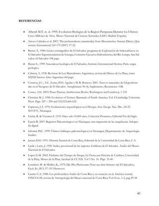 REFERENCIAS


     Alberdi M.T. et. al. 1995: Evolucion Biologica de la Region Pampeana Durante los Ultimos
      Cinco Millones de Años. Museo Nacional de Ciencias Naturales (CSIC) Madrid (España).
     Arroyo Cabrales et al. 2007: The proboscideans (mammalia) from Mesoamerica. Science Direct, Qua-
      ternary International 169-170 (2007) 17-23.
     Baxter, S., 1984: Léxico estratigráfico de El Salvador, programa de Exploración de hidrocarburos en
      El Salvador Superintendencia de Energía, Comisión Ejecutiva Hidroeléctrica del Río Lempa, San Sal-
      vador, El Salvador 108 pags.
     Baxter S., 1999: Naturaleza Geológica de El Salvador, Instituto Internacional Hermes París, mapa
      geologico.
     Cabrera, A. 1930: Revision de Los Mastodontes Argentinos, revista del Museo de La Plata, tomo
      XXXII buenos Aires Argentina.144 pags.
     Cisneros, J.C., A.E. Zurita, D.H. Aguilar y M. R. Romero. 2001. Nuevos materiales de Glyptodonti-
      dae en el Neógeno de El Salvador. Ameghiniana 38 (4), Suplemento, Resúmenes: 31R.
     Coates, A.G. 2003: Paseo Pantera, Smithsonian Books, Washington and London p. 1-152
     Christine M. J. 1998: Evolution of Tertiary Mammals of North America. Vol. I Cambridge University
      Press. Pags. 247 – 250 and 523,525,606-622
     Espinoza, J.A. 1976: Evaluaciones arqueológicas en el Bosque. Inst. Geogr. Nac. Dic.: 24-25.
      M.O.P.T., Nicaragua.
     Fariña, R. & Vizcaino S. 1195: Hace solo 10,000 años. Colección Prometeo, Editorial Fin del Siglo.
     García R. 2007: Registros Paleontológicos en Nicaragua, ruta migratoria de las megafaunas. Infogra-
      fía digital.
     Informe INC. 1999: Últimos hallazgos paleontológicos en Nicaragua, Departamento de Arqueología.
      Inedito.
     Janzen D.H. 1991: Historia Natural de Costa Rica, Editorial de la Universidad de Costa Rica. C.A.
     Larde y Larin, J. 1949. Indice provisional de las regiones fosilíferas de El Salvador. Anales del Museo
      Nacional de El Salvador.
     Lopez G.M. 2002: Elefantes del Tiempo de Naupa, La Tierra una Historia de Cambios, Universidad
      de la Plata, Museo de la Plata, facultad de CC.NN. Vol 3 No. 16. Págs. 35-40.
     Lotschert, W. & Madler, K., 1975: Die Plio-Pleistozane Flora aus dem Sisimico tal (El Salvador),
      Geol. Jb., B13, 97-191 Hannover.
     Laurito C.A. 1988: Los proboscídeos fósiles de Costa Rica y su contexto en la América central,
      VINCULOS, revista de Antropología del Museo nacional de Costa Rica, Vol.14 no. 1-2, pag 29-58




                                                                                                           43
 