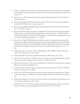    Laurito C. & Aguilar D. 2006: El Regitro de Mammuthus (Proboscidea, Elephantidae) en la Republi-
    ca de El Salvador, revista Geologica de America Central. Editorial Universidad de Costa Rica No. 34-
    35, pag.73-81
   Paula Couto, C., 1979: Tratado de Paleomastozoologia, Academia Brasileira de Ciencias, Rio de Ja-
    neiro.pags. 445-470.
   Romero M. & Aguilar D. 2005: Fósiles del Gran Intercambio Faunistico Americano, El Salvador In-
    vestiga, CONCULTURA. Año 1 edición 2, pag 5-16
   Romero M. & Aguilar D. 2008: Proboscideos de El Salvador, El Salvador Investiga, CONCULTU-
    RA. Año 4 edicion 7, pag 5-11
   Romero, M.R. 2002: Informe anual de la investigación en el rescate del afloramiento paleontológico
    del Río Tomayate, Jurisdicción de Apopa, Departamento de San Salvador C.A. CONCULTURA,
    Unidad de Paleontología, Coordinación de Investigaciones, Dirección Nacional de Patrimonio Cultu-
    ral. Octubre de 2002, San Salvador, pp. 1-31 + 29 láms.
   Romero, M. &. Aguilar D 2003: Resumen del informe anual de la investigación del rescate del aflo-
    ramiento paleontológico del Río Tomayate, Jurisdicción de Apopa, Departamento de San Salvador,
    El Salvador, Centroamérica. CONCULTURA, Unidad de Paleontología, Coordinación de Investiga-
    ciones, Dirección Nacional de Patrimonio Cultural. Octubre de 2002, San Salvador, pp. 1-39 + 11
    láms.
   Simpson G.G., & Couto C.de P., 1957: Los Mastodontes de Brazil, Bulletin of the American Mu-
    seum of Natural History, Vol. 112, 235 pags.
   Stehli, Webb 1985: the Great American Biotic Interchange . Plenum Press, N.Y. 531 p.
   Stirton, R.A., & Gealey W.K., 1949: Reconnaissance Geology and Vertebrate Paleontology of El Sal-
    vador, Central America. Bulletin of the Geol. Soc. Am., Vol.60, 1731-1754.
   Stirton, R.A., Gealey W.K., 1945: a New fossil Quarry in El Salvador from late Pleistocene. American
    Museum of Natural History Bulletin, USA.
   Valencia K.X, 1981: Índice de registros coloquiales de fósiles en El Salvador. Archivo ex Ministerio
    de Cultura y Comunicaciones. Inedito
   Webb, D. 2003: El Gran Intercambio Americano de Fauna, Capítulo de la compilación de Anthony
    Coates. Paseo Pantera. Costa Rica. Paseo Pantera, Smithsonian Books, Washington and London p. 1-
    152
   Webb, S.D., & Perrigo, S.C., 1984: Late Cenozoic vertebrates from Honduras and El Salvador. Jour-
    nal of Vertebrate Paleontology 4(2): 237-254.
   Woodburne M.O. 2010: The Great American Biotic Interchange: Dispersals, Tectonic, Climate, Sea
    level and Holdings pens. Journal Mammal Evol. DOI 10.1007/s 10914-010-9144-8.




                                                                                                        44
 