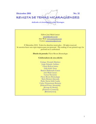 Diciembre 2010                                                             No. 32
REVISTA DE TEMAS NICARAGÜENSES
                    dedicada a la investigación sobre Nicaragua




                                Editor: José Mejía Lacayo
                                   jmejial@yahoo.com
                             Sitio Web: www.temasnicas.net
                              Correo: temasnicas@aol.com

          © Diciembre 2010. Todos los derechos reservados - All rights reserved.
Se autoriza hacer una copia impresa para uso personal - The making of one printed copy for
                                personal use is authorized.
                                             .
                      Diseño de portada: Flavio Rivera Montealegre

                            Colaboradores de esta edición

                               Enrique Alvarado Martínez
                                 Jorge Eduardo Arellano
                                  Orient Bolívar Juárez
                                    Eddy Kühl Arauz
                               Ramón Maldonado García
                                    José Mejía Lacayo
                                    Cyrous Navarrete
                                Flavio Rivera Montealegre
                                 Mario Romero Quezada
                                Pedro Xavier Solís Cuadra
                              Carlos Tünnermann Berneim
                               [Edward Porter Alexander]
                                    [George H. Bowly]
                                  [Francisco Contreras]
                                     [Richard Jones]




                                                                                         1
 